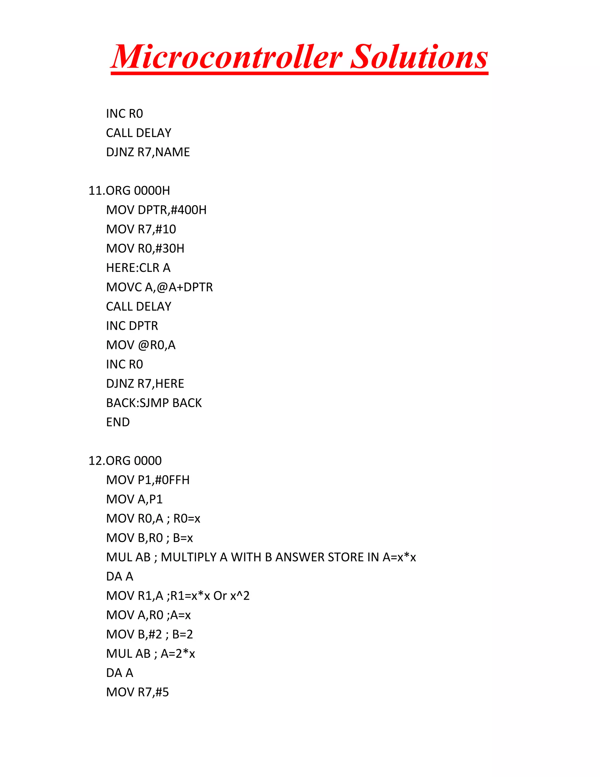 Microcontroller Solutions INC R0 CALL DELAY DJNZ R7,NAME 11.ORG 0000H MOV DPTR,#400H MOV R7,#10 MOV R0,#30H HERE:CLR A MOVC A,@A+DPTR CALL DELAY INC DPTR MOV @R0,A INC R0 DJNZ R7,HERE BACK:SJMP BACK END 12.ORG 0000 MOV P1,#0FFH MOV A,P1 MOV R0,A ; R0=x MOV B,R0 ; B=x MUL AB ; MULTIPLY A WITH B ANSWER STORE IN A=x*x DA A MOV R1,A ;R1=x*x Or x^2 MOV A,R0 ;A=x MOV B,#2 ; B=2 MUL AB ; A=2*x DA A MOV R7,#5 