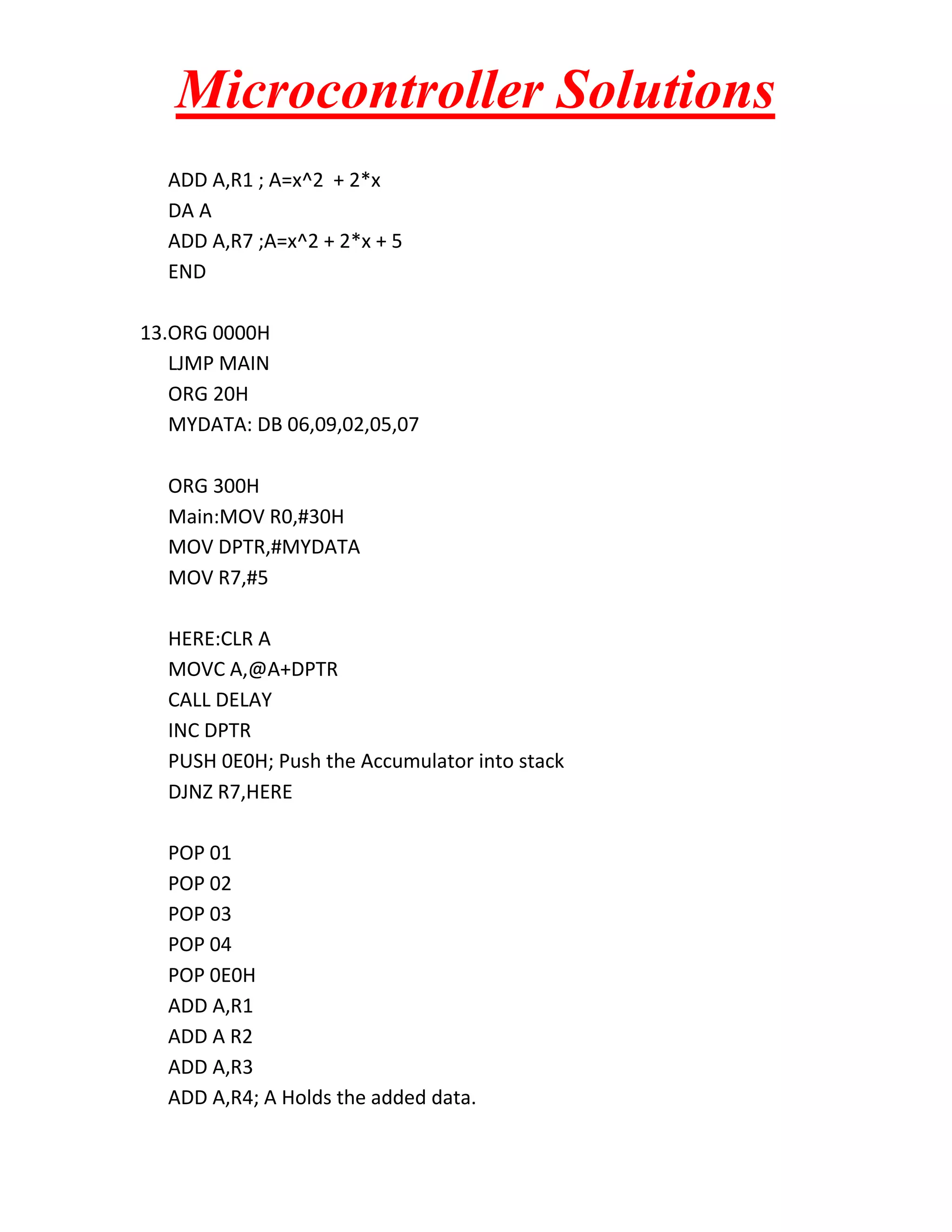 Microcontroller Solutions ADD A,R1 ; A=x^2 + 2*x DA A ADD A,R7 ;A=x^2 + 2*x + 5 END 13.ORG 0000H LJMP MAIN ORG 20H MYDATA: DB 06,09,02,05,07 ORG 300H Main:MOV R0,#30H MOV DPTR,#MYDATA MOV R7,#5 HERE:CLR A MOVC A,@A+DPTR CALL DELAY INC DPTR PUSH 0E0H; Push the Accumulator into stack DJNZ R7,HERE POP 01 POP 02 POP 03 POP 04 POP 0E0H ADD A,R1 ADD A R2 ADD A,R3 ADD A,R4; A Holds the added data. 