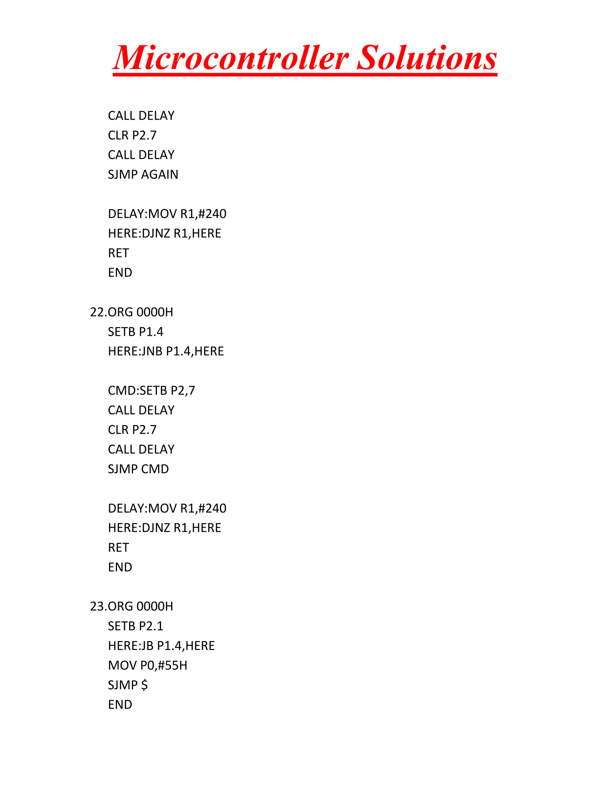 Microcontroller Solutions CALL DELAY CLR P2.7 CALL DELAY SJMP AGAIN DELAY:MOV R1,#240 HERE:DJNZ R1,HERE RET END 22.ORG 0000H SETB P1.4 HERE:JNB P1.4,HERE CMD:SETB P2,7 CALL DELAY CLR P2.7 CALL DELAY SJMP CMD DELAY:MOV R1,#240 HERE:DJNZ R1,HERE RET END 23.ORG 0000H SETB P2.1 HERE:JB P1.4,HERE MOV P0,#55H SJMP $ END 
