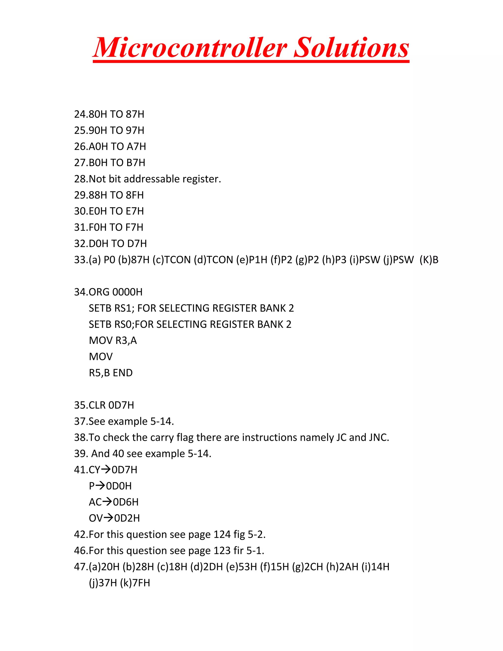Microcontroller Solutions 24.80H TO 87H 25.90H TO 97H 26.A0H TO A7H 27.B0H TO B7H 28.Not bit addressable register. 29.88H TO 8FH 30.E0H TO E7H 31.F0H TO F7H 32.D0H TO D7H 33.(a) P0 (b)87H (c)TCON (d)TCON (e)P1H (f)P2 (g)P2 (h)P3 (i)PSW (j)PSW (K)B 34.ORG 0000H SETB RS1; FOR SELECTING REGISTER BANK 2 SETB RS0;FOR SELECTING REGISTER BANK 2 MOV R3,A MOV R5,B END 35.CLR 0D7H 37.See example 5-14. 38.To check the carry flag there are instructions namely JC and JNC. 39. And 40 see example 5-14. 41.CY0D7H P0D0H AC0D6H OV0D2H 42.For this question see page 124 fig 5-2. 46.For this question see page 123 fir 5-1. 47.(a)20H (b)28H (c)18H (d)2DH (e)53H (f)15H (g)2CH (h)2AH (i)14H (j)37H (k)7FH 