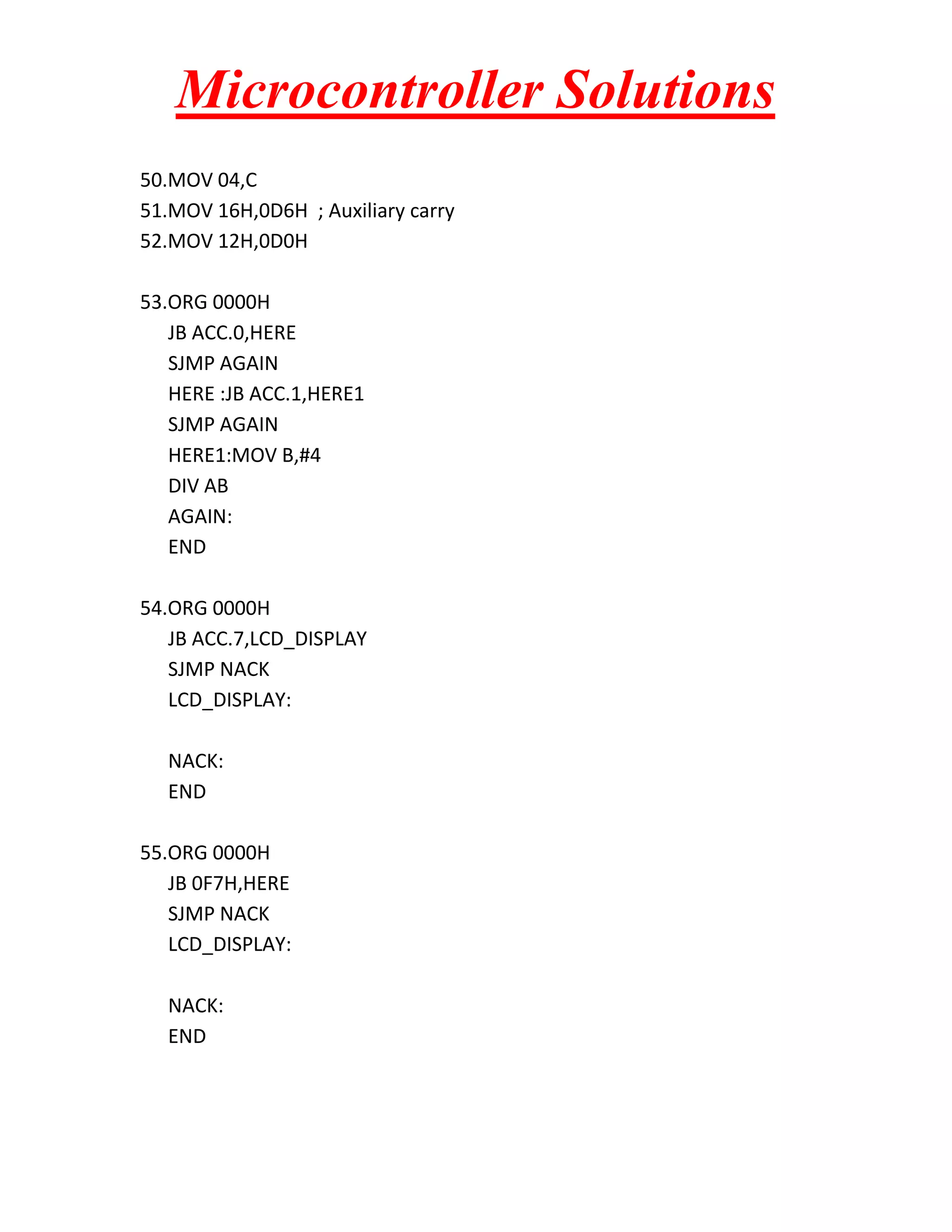 Microcontroller Solutions 50.MOV 04,C 51.MOV 16H,0D6H ; Auxiliary carry 52.MOV 12H,0D0H 53.ORG 0000H JB ACC.0,HERE SJMP AGAIN HERE :JB ACC.1,HERE1 SJMP AGAIN HERE1:MOV B,#4 DIV AB AGAIN: END 54.ORG 0000H JB ACC.7,LCD_DISPLAY SJMP NACK LCD_DISPLAY: NACK: END 55.ORG 0000H JB 0F7H,HERE SJMP NACK LCD_DISPLAY: NACK: END 