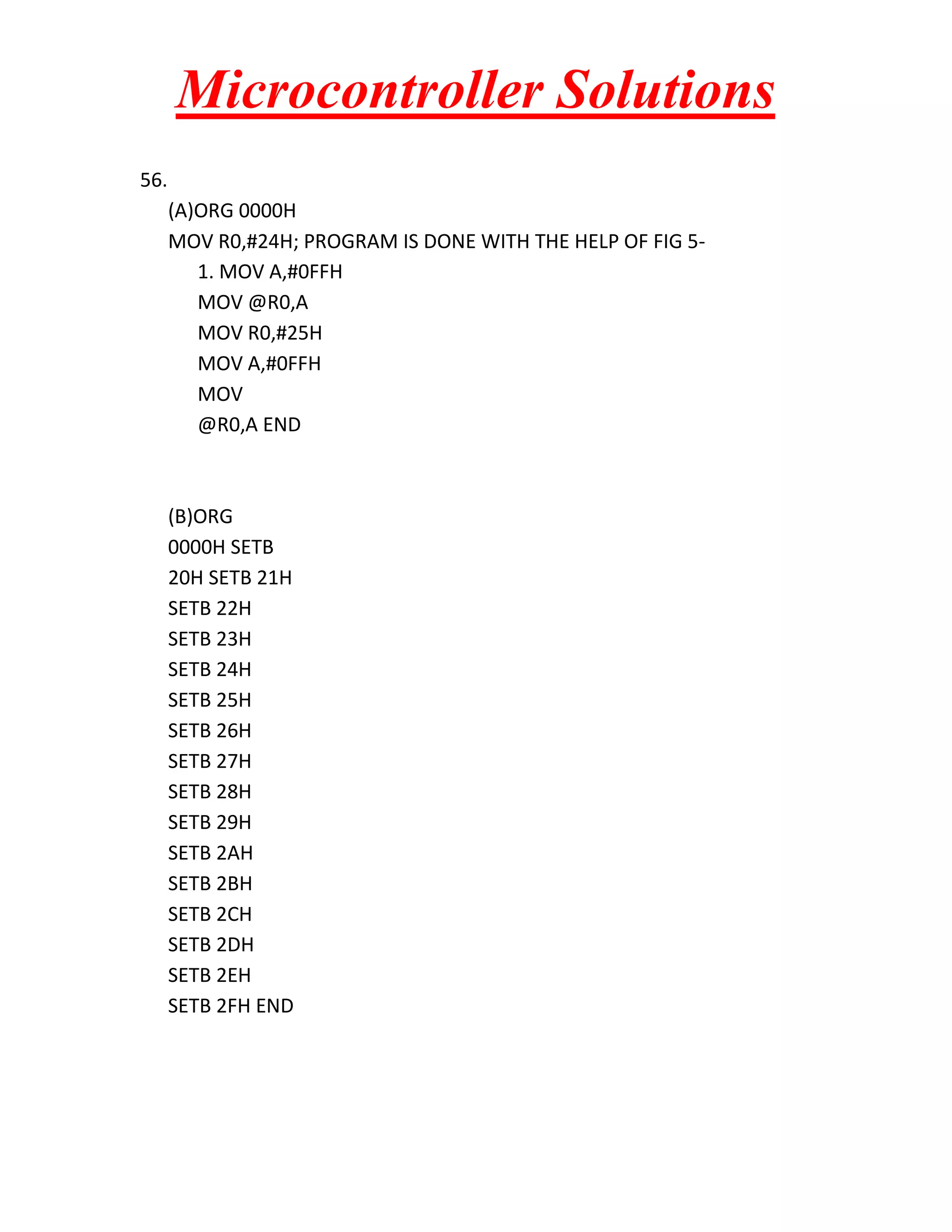 Microcontroller Solutions 56. (A)ORG 0000H MOV R0,#24H; PROGRAM IS DONE WITH THE HELP OF FIG 5- 1. MOV A,#0FFH MOV @R0,A MOV R0,#25H MOV A,#0FFH MOV @R0,A END (B)ORG 0000H SETB 20H SETB 21H SETB 22H SETB 23H SETB 24H SETB 25H SETB 26H SETB 27H SETB 28H SETB 29H SETB 2AH SETB 2BH SETB 2CH SETB 2DH SETB 2EH SETB 2FH END 