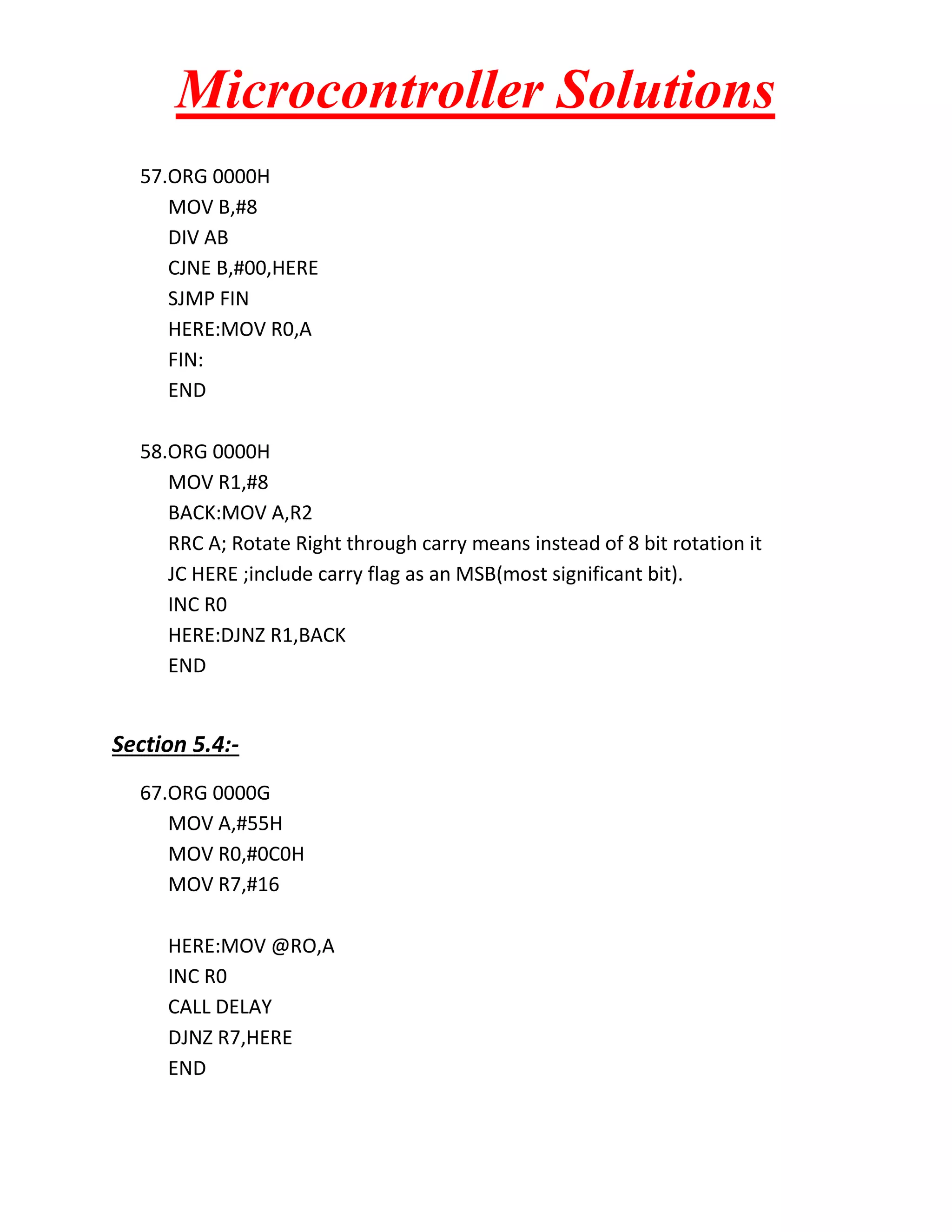 Microcontroller Solutions 57.ORG 0000H MOV B,#8 DIV AB CJNE B,#00,HERE SJMP FIN HERE:MOV R0,A FIN: END 58.ORG 0000H MOV R1,#8 BACK:MOV A,R2 RRC A; Rotate Right through carry means instead of 8 bit rotation it JC HERE ;include carry flag as an MSB(most significant bit). INC R0 HERE:DJNZ R1,BACK END Section 5.4:- 67.ORG 0000G MOV A,#55H MOV R0,#0C0H MOV R7,#16 HERE:MOV @RO,A INC R0 CALL DELAY DJNZ R7,HERE END 