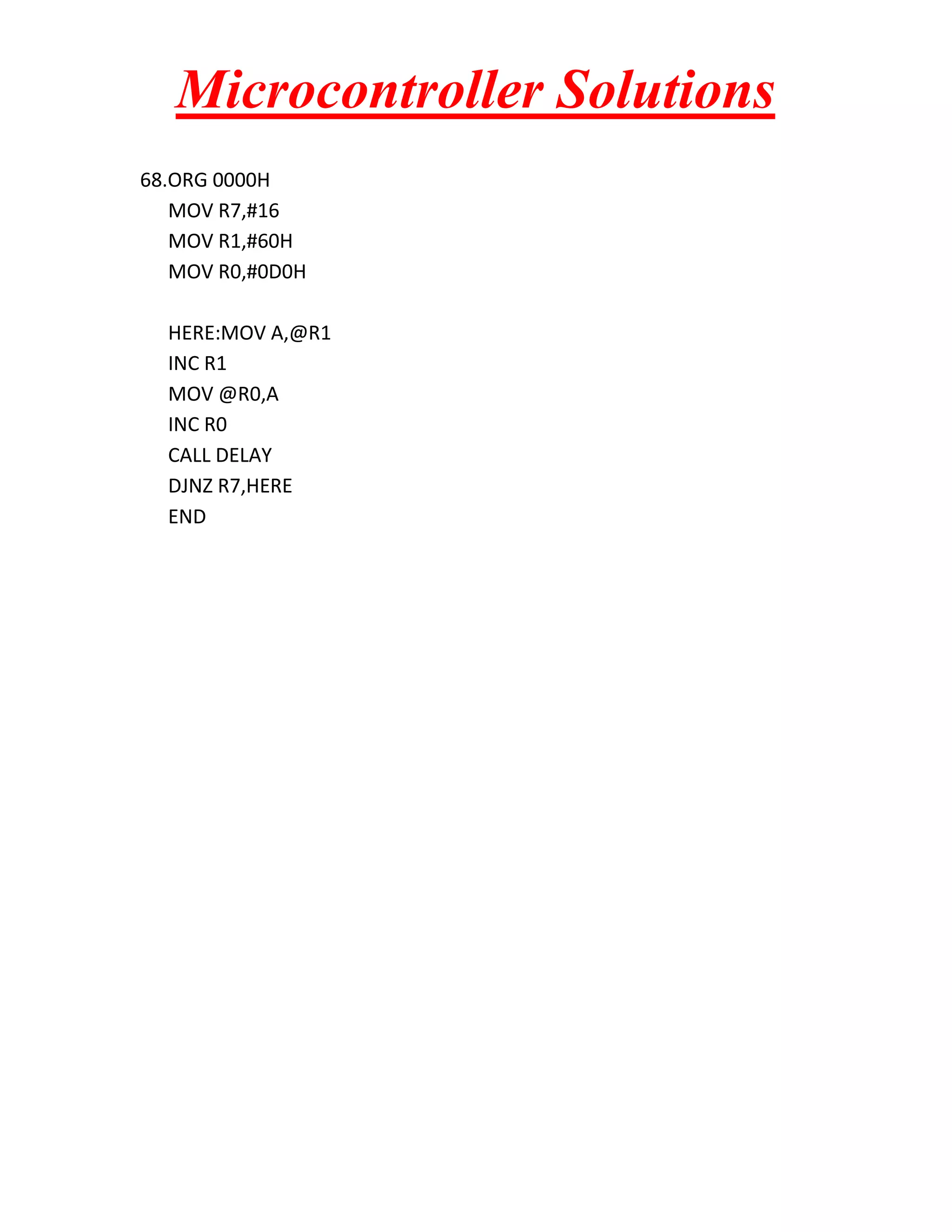 Microcontroller Solutions 68.ORG 0000H MOV R7,#16 MOV R1,#60H MOV R0,#0D0H HERE:MOV A,@R1 INC R1 MOV @R0,A INC R0 CALL DELAY DJNZ R7,HERE END 