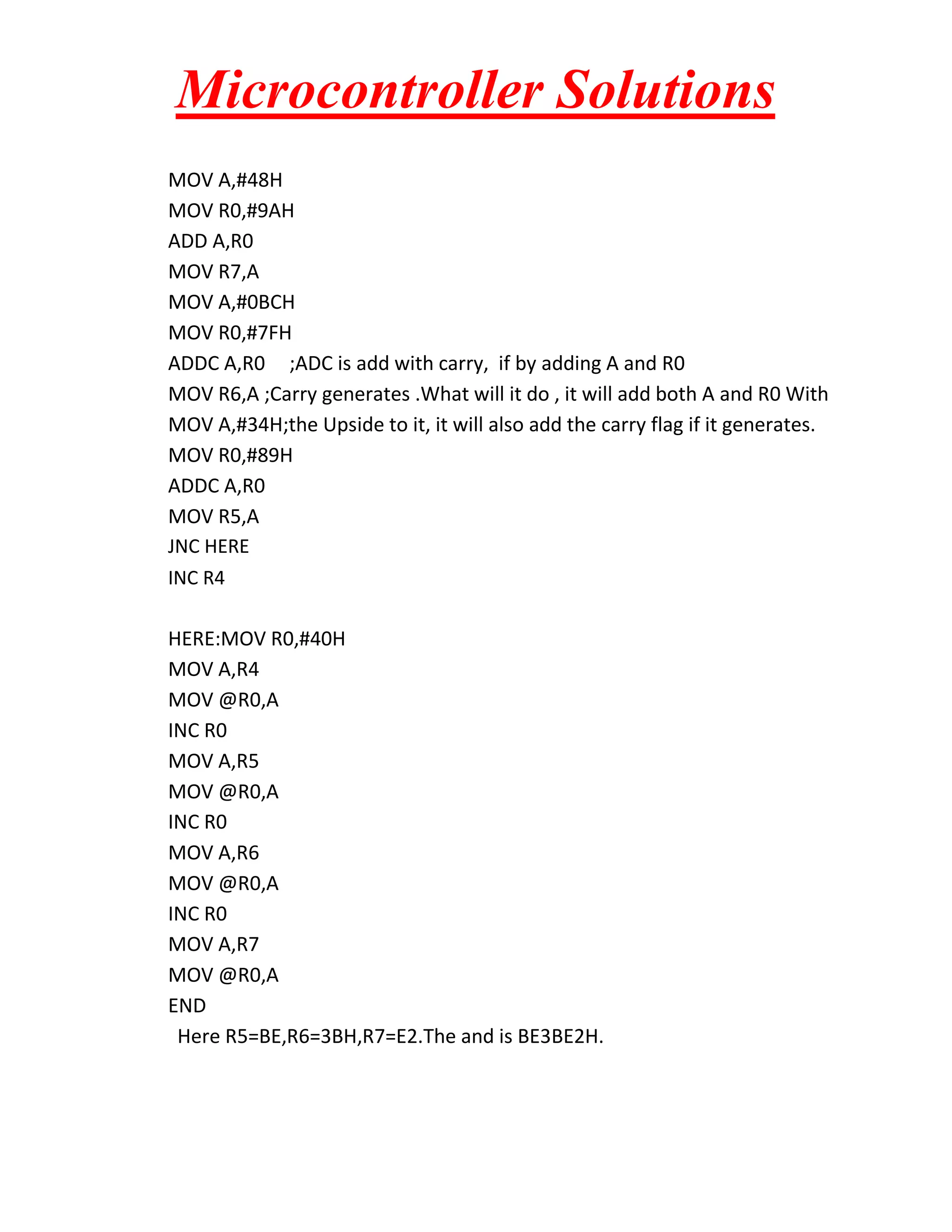 Microcontroller Solutions MOV A,#48H MOV R0,#9AH ADD A,R0 MOV R7,A MOV A,#0BCH MOV R0,#7FH ADDC A,R0 ;ADC is add with carry, if by adding A and R0 MOV R6,A ;Carry generates .What will it do , it will add both A and R0 With MOV A,#34H;the Upside to it, it will also add the carry flag if it generates. MOV R0,#89H ADDC A,R0 MOV R5,A JNC HERE INC R4 HERE:MOV R0,#40H MOV A,R4 MOV @R0,A INC R0 MOV A,R5 MOV @R0,A INC R0 MOV A,R6 MOV @R0,A INC R0 MOV A,R7 MOV @R0,A END Here R5=BE,R6=3BH,R7=E2.The and is BE3BE2H. 