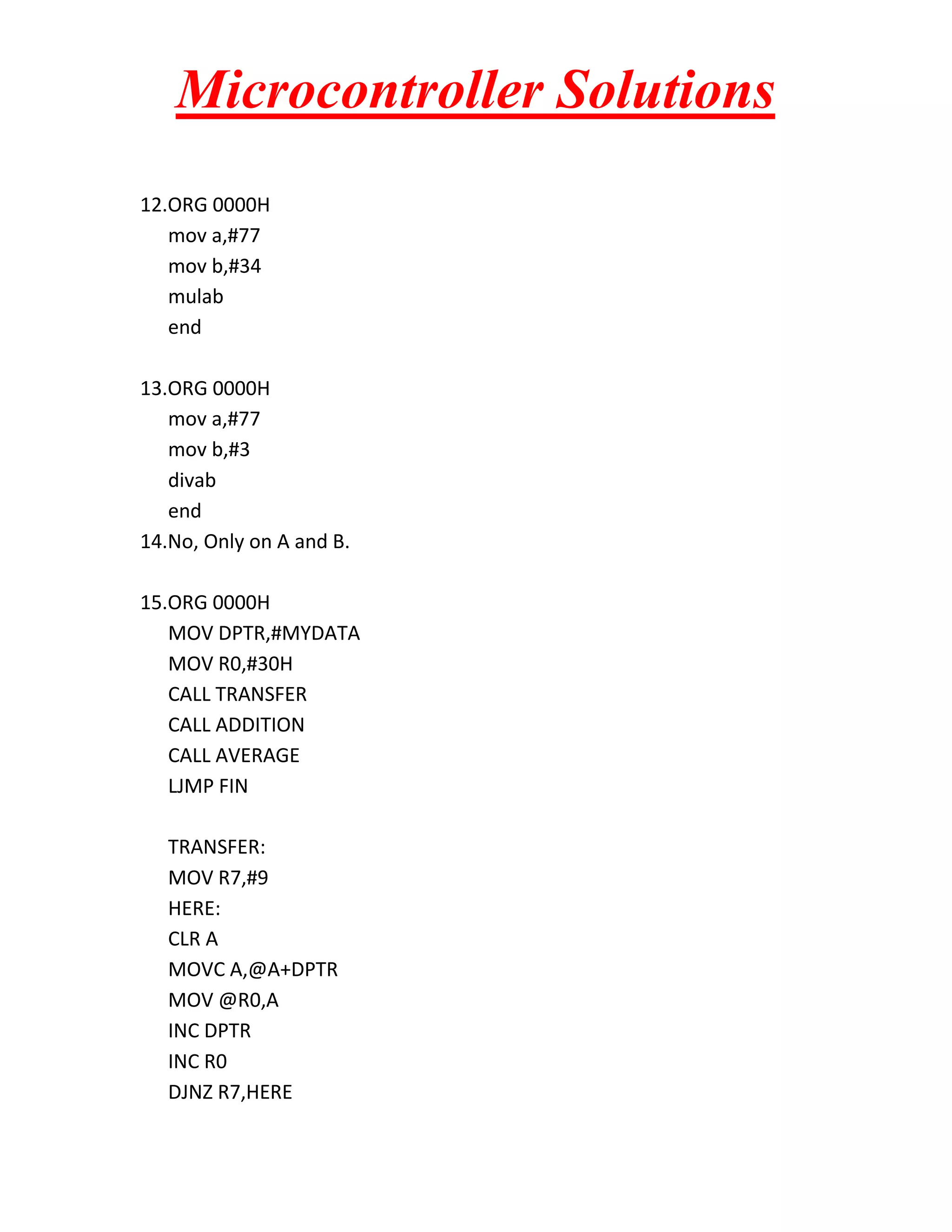 Microcontroller Solutions 12.ORG 0000H mov a,#77 mov b,#34 mulab end 13.ORG 0000H mov a,#77 mov b,#3 divab end 14.No, Only on A and B. 15.ORG 0000H MOV DPTR,#MYDATA MOV R0,#30H CALL TRANSFER CALL ADDITION CALL AVERAGE LJMP FIN TRANSFER: MOV R7,#9 HERE: CLR A MOVC A,@A+DPTR MOV @R0,A INC DPTR INC R0 DJNZ R7,HERE 