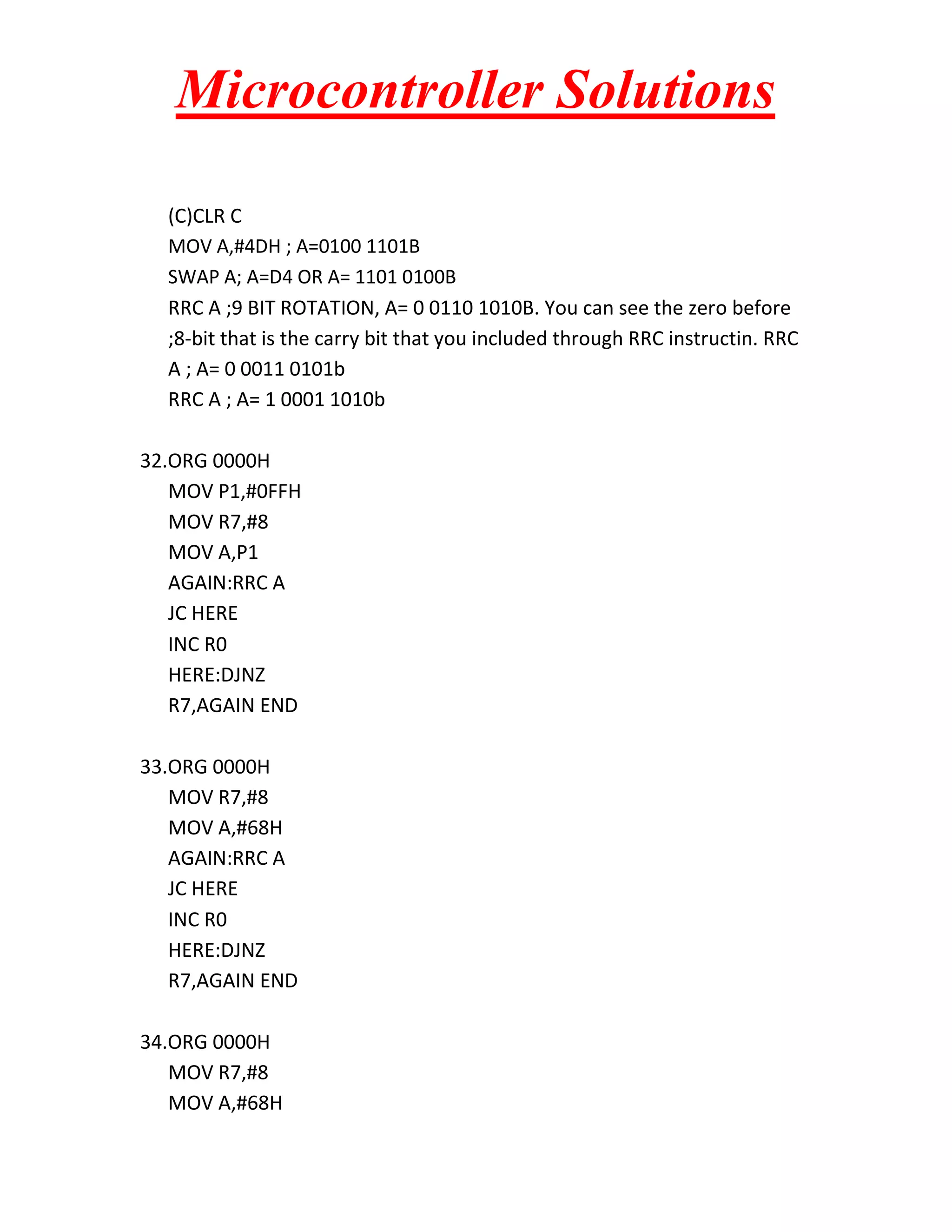 Microcontroller Solutions (C)CLR C MOV A,#4DH ; A=0100 1101B SWAP A; A=D4 OR A= 1101 0100B RRC A ;9 BIT ROTATION, A= 0 0110 1010B. You can see the zero before ;8-bit that is the carry bit that you included through RRC instructin. RRC A ; A= 0 0011 0101b RRC A ; A= 1 0001 1010b 32.ORG 0000H MOV P1,#0FFH MOV R7,#8 MOV A,P1 AGAIN:RRC A JC HERE INC R0 HERE:DJNZ R7,AGAIN END 33.ORG 0000H MOV R7,#8 MOV A,#68H AGAIN:RRC A JC HERE INC R0 HERE:DJNZ R7,AGAIN END 34.ORG 0000H MOV R7,#8 MOV A,#68H 