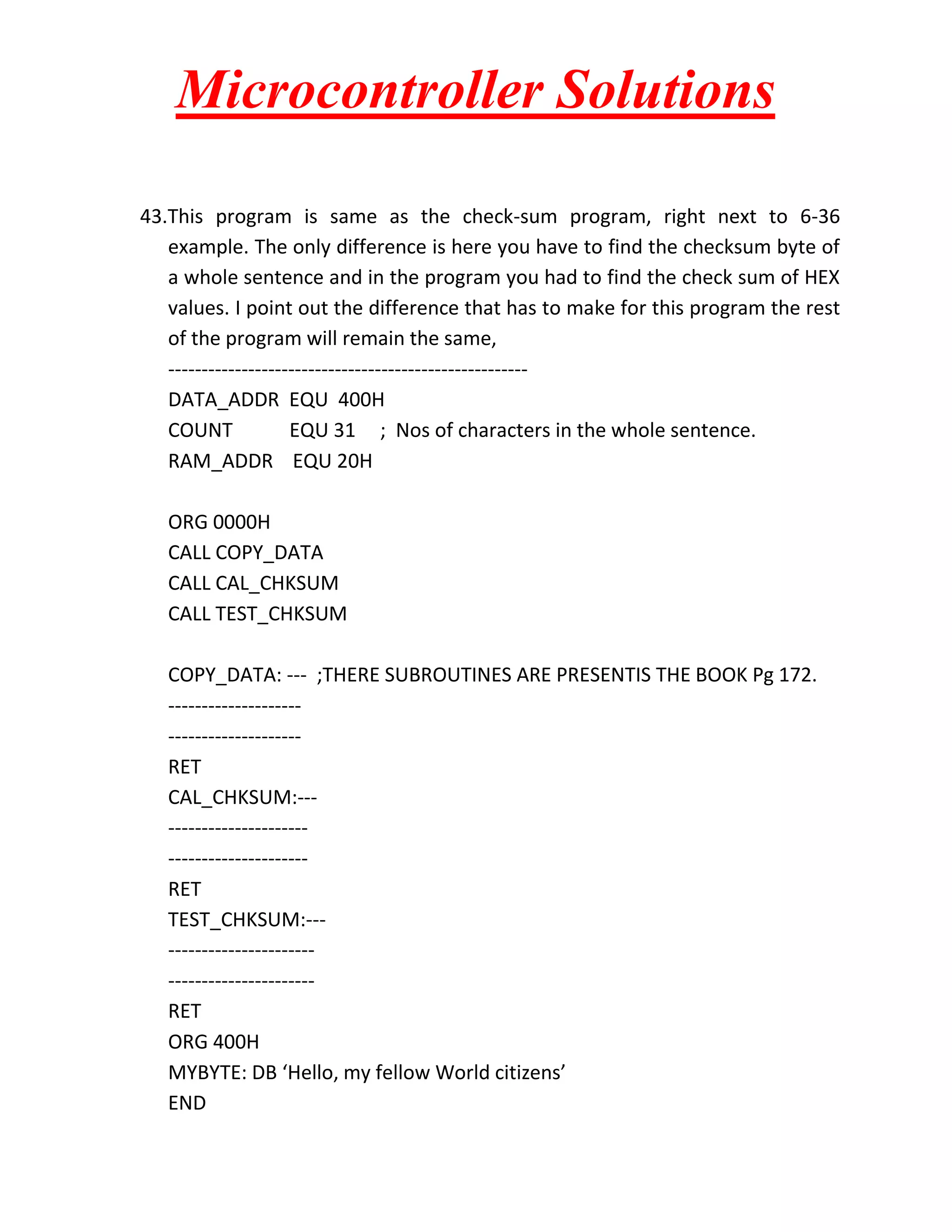 Microcontroller Solutions 43.This program is same as the check-sum program, right next to 6-36 example. The only difference is here you have to find the checksum byte of a whole sentence and in the program you had to find the check sum of HEX values. I point out the difference that has to make for this program the rest of the program will remain the same, ------------------------------------------------------ DATA_ADDR EQU 400H COUNT EQU 31 ; Nos of characters in the whole sentence. RAM_ADDR EQU 20H ORG 0000H CALL COPY_DATA CALL CAL_CHKSUM CALL TEST_CHKSUM COPY_DATA: --- ;THERE SUBROUTINES ARE PRESENTIS THE BOOK Pg 172. -------------------- -------------------- RET CAL_CHKSUM:--- --------------------- --------------------- RET TEST_CHKSUM:--- ---------------------- ---------------------- RET ORG 400H MYBYTE: DB ‘Hello, my fellow World citizens’ END 