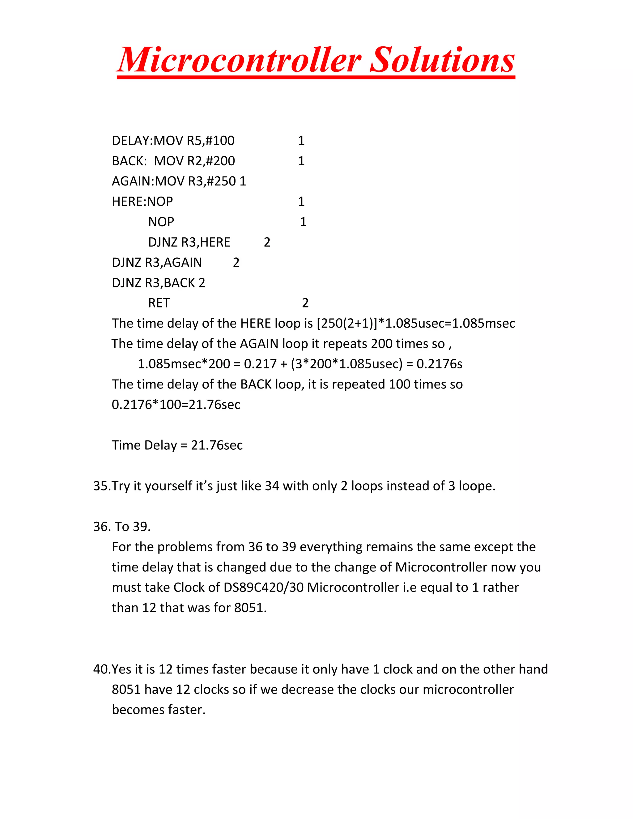 Microcontroller Solutions DELAY:MOV R5,#100 1 BACK: MOV R2,#200 1 AGAIN:MOV R3,#250 1 HERE:NOP 1 NOP 1 DJNZ R3,HERE 2 DJNZ R3,AGAIN 2 DJNZ R3,BACK 2 RET 2 The time delay of the HERE loop is [250(2+1)]*1.085usec=1.085msec The time delay of the AGAIN loop it repeats 200 times so , 1.085msec*200 = 0.217 + (3*200*1.085usec) = 0.2176s The time delay of the BACK loop, it is repeated 100 times so 0.2176*100=21.76sec Time Delay = 21.76sec 35.Try it yourself it’s just like 34 with only 2 loops instead of 3 loope. 36. To 39. For the problems from 36 to 39 everything remains the same except the time delay that is changed due to the change of Microcontroller now you must take Clock of DS89C420/30 Microcontroller i.e equal to 1 rather than 12 that was for 8051. 40.Yes it is 12 times faster because it only have 1 clock and on the other hand 8051 have 12 clocks so if we decrease the clocks our microcontroller becomes faster. 