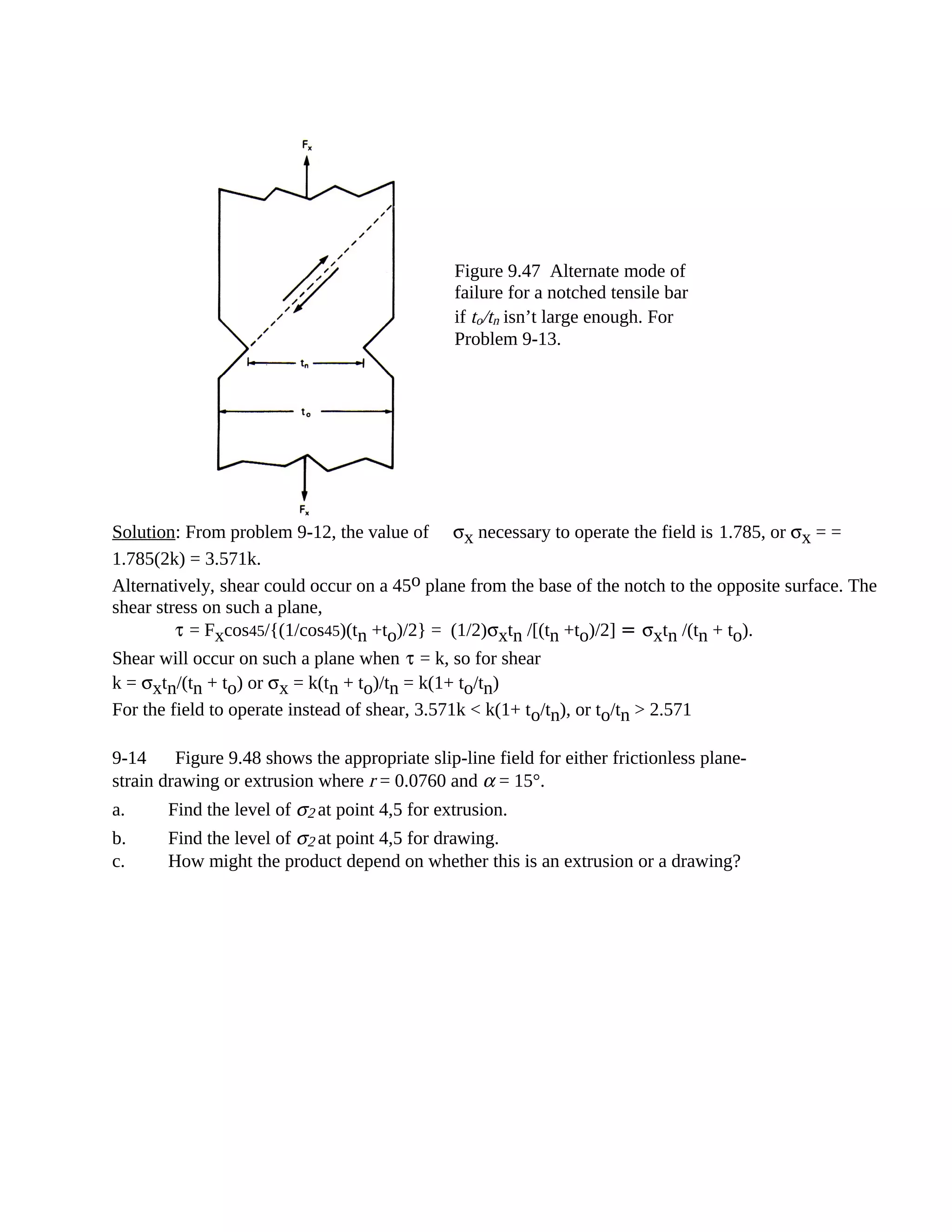 Solution: From problem 9-12, the value of σx necessary to operate the field is 1.785, or σx = =
1.785(2k) = 3.571k.
Alternatively, shear could occur on a 45o plane from the base of the notch to the opposite surface. The
shear stress on such a plane,
τ = Fxcos45/{(1/cos45)(tn +to)/2} = (1/2)σxtn /[(tn +to)/2] = σxtn /(tn + to).
Shear will occur on such a plane when τ = k, so for shear
k = σxtn/(tn + to) or σx = k(tn + to)/tn = k(1+ to/tn)
For the field to operate instead of shear, 3.571k < k(1+ to/tn), or to/tn > 2.571
9-14 Figure 9.48 shows the appropriate slip-line field for either frictionless plane-
strain drawing or extrusion where r = 0.0760 and α = 15°.
a. Find the level of σ2 at point 4,5 for extrusion.
b. Find the level of σ2 at point 4,5 for drawing.
c. How might the product depend on whether this is an extrusion or a drawing?
Figure 9.47 Alternate mode of
failure for a notched tensile bar
if to/tn isn’t large enough. For
Problem 9-13.
 
