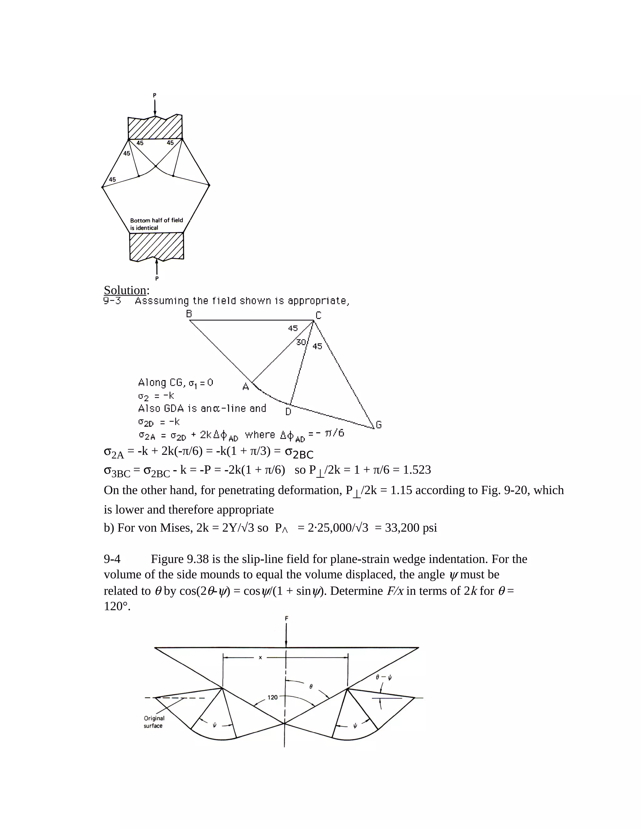 Solution:
σ2A = -k + 2k(-π/6) = -k(1 + π/3) = σ2BC
σ3BC = σ2BC - k = -P = -2k(1 + π/6) so P⊥/2k = 1 + π/6 = 1.523
On the other hand, for penetrating deformation, P⊥/2k = 1.15 according to Fig. 9-20, which
is lower and therefore appropriate
b) For von Mises, 2k = 2Y/√3 so P^= 2.25,000/√3 = 33,200 psi
9-4 Figure 9.38 is the slip-line field for plane-strain wedge indentation. For the
volume of the side mounds to equal the volume displaced, the angle ψ must be
related to θ by cos(2θ-ψ) = cosψ/(1 + sinψ). Determine F/x in terms of 2k for θ =
120°.
 