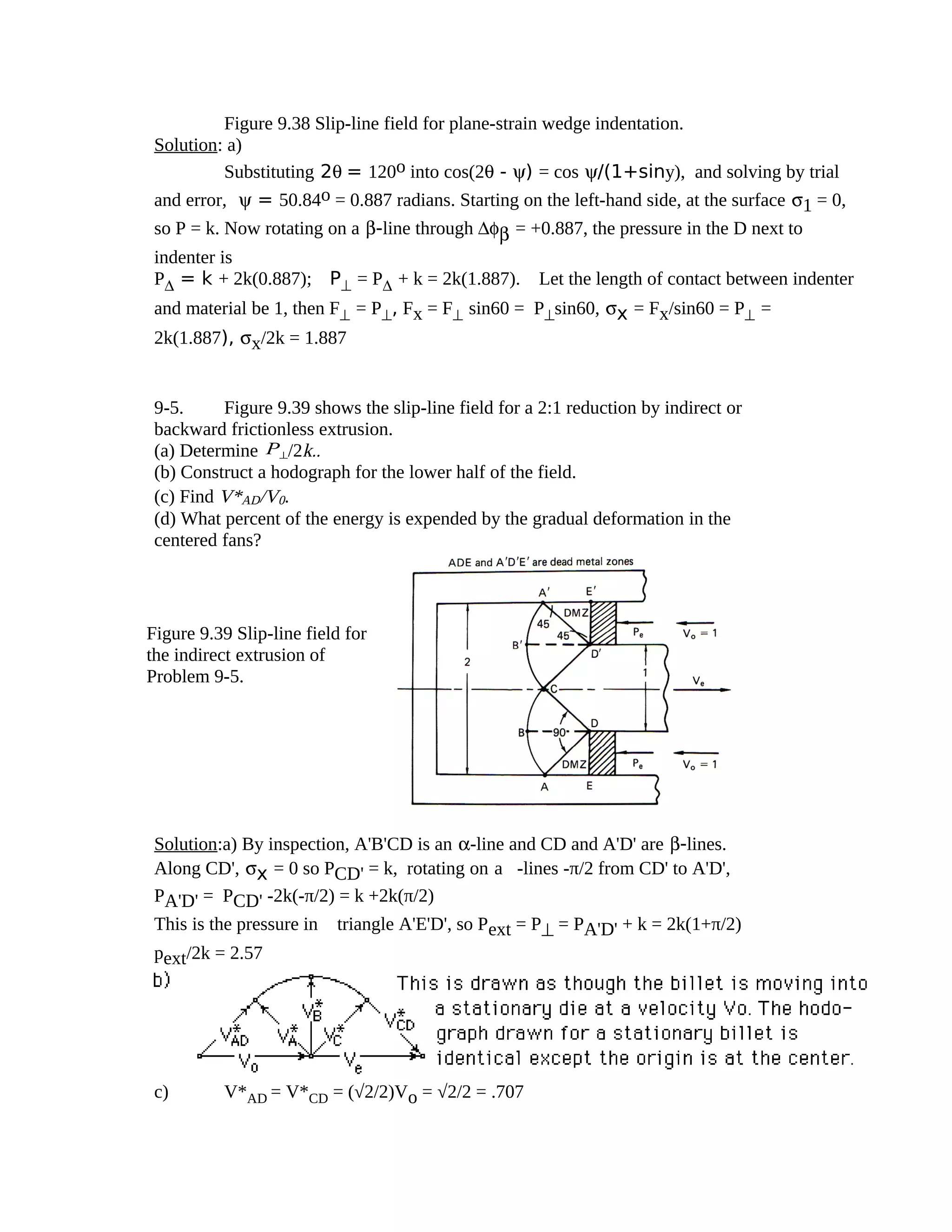 Figure 9.38 Slip-line field for plane-strain wedge indentation.
Solution: a)
Substituting 2θ = 120o into cos(2θ - ψ) = cos ψ/(1+siny), and solving by trial
and error, ψ = 50.84o = 0.887 radians. Starting on the left-hand side, at the surface σ1 = 0,
so P = k. Now rotating on a β-line through ∆φβ = +0.887, the pressure in the D next to
indenter is
P∆ = k + 2k(0.887); P⊥ = P∆ + k = 2k(1.887). Let the length of contact between indenter
and material be 1, then F⊥ = P⊥, Fx = F⊥ sin60 = P⊥sin60, σx = Fx/sin60 = P⊥ =
2k(1.887), σx/2k = 1.887
9-5. Figure 9.39 shows the slip-line field for a 2:1 reduction by indirect or
backward frictionless extrusion.
(a) Determine P⊥/2k..
(b) Construct a hodograph for the lower half of the field.
(c) Find V*AD/V0.
(d) What percent of the energy is expended by the gradual deformation in the
centered fans?
Solution:a) By inspection, A'B'CD is an α-line and CD and A'D' are β-lines.
Along CD', σx = 0 so PCD' = k, rotating on a-lines -π/2 from CD' to A'D',
PA'D' = PCD' -2k(-π/2) = k +2k(π/2)
This is the pressure in triangle A'E'D', so Pext = P⊥ = PA'D' + k = 2k(1+π/2)
pext/2k = 2.57
c) V*AD = V*CD = (√2/2)Vo = √2/2 = .707
Figure 9.39 Slip-line field for
the indirect extrusion of
Problem 9-5.
 
