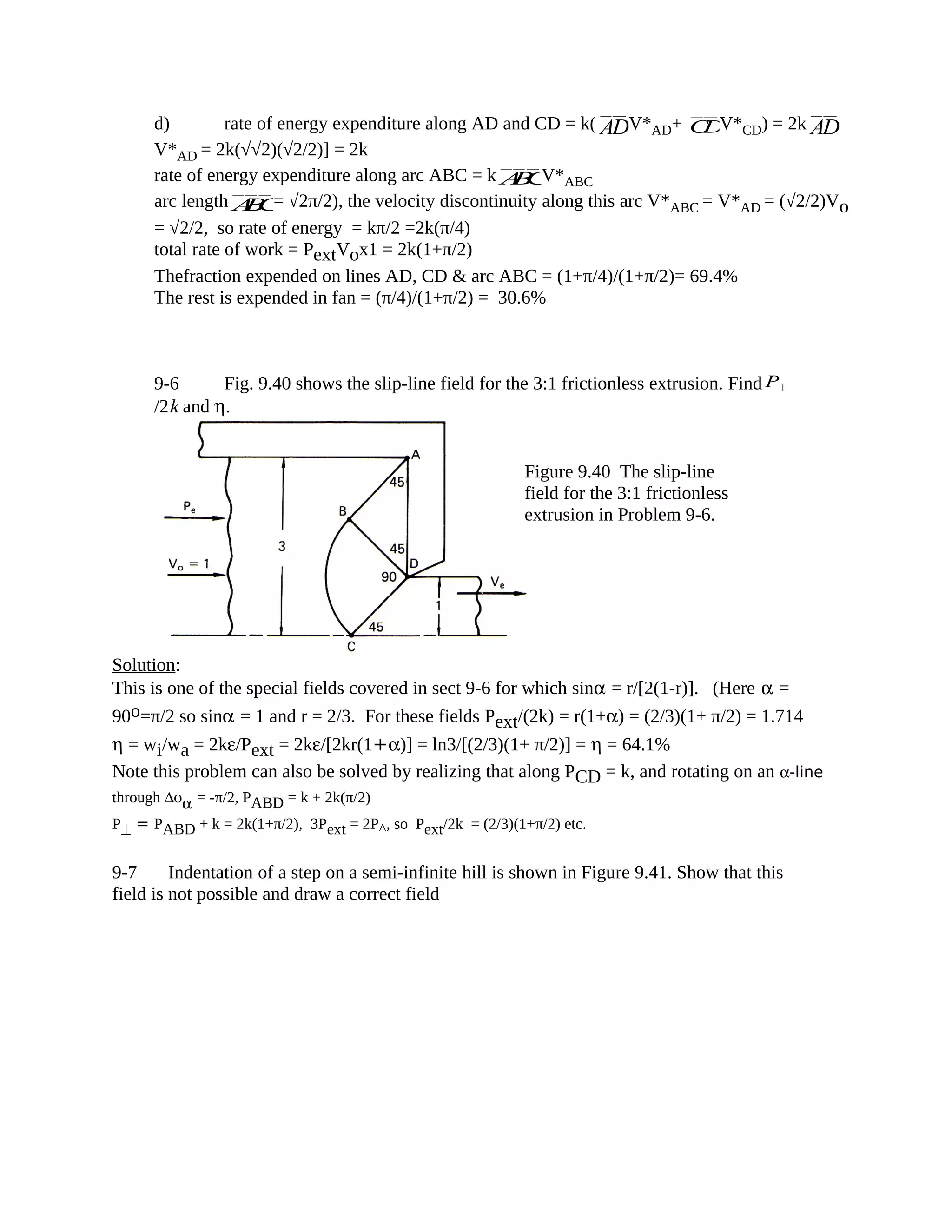 d) rate of energy expenditure along AD and CD = k( ADV*AD+ CDV*CD) = 2k AD
V*AD = 2k(√√2)(√2/2)] = 2k
rate of energy expenditure along arc ABC = k ABCV*ABC
arc length ABC= √2π/2), the velocity discontinuity along this arc V*ABC = V*AD = (√2/2)Vo
= √2/2, so rate of energy = kπ/2 =2k(π/4)
total rate of work = PextVox1 = 2k(1+π/2)
Thefraction expended on lines AD, CD & arc ABC = (1+π/4)/(1+π/2)= 69.4%
The rest is expended in fan = (π/4)/(1+π/2) = 30.6%
9-6 Fig. 9.40 shows the slip-line field for the 3:1 frictionless extrusion. Find P⊥
/2k and η.
Solution:
This is one of the special fields covered in sect 9-6 for which sinα = r/[2(1-r)]. (Here α =
90o=π/2 so sinα = 1 and r = 2/3. For these fields Pext/(2k) = r(1+α) = (2/3)(1+ π/2) = 1.714
η = wi/wa = 2kε/Pext = 2kε/[2kr(1+α)] = ln3/[(2/3)(1+ π/2)] = η = 64.1%
Note this problem can also be solved by realizing that along PCD = k, and rotating on an α-line
through ∆φα = -π/2, PABD = k + 2k(π/2)
P⊥ = PABD + k = 2k(1+π/2), 3Pext = 2P^, so Pext/2k = (2/3)(1+π/2) etc.
9-7 Indentation of a step on a semi-infinite hill is shown in Figure 9.41. Show that this
field is not possible and draw a correct field
Figure 9.40 The slip-line
field for the 3:1 frictionless
extrusion in Problem 9-6.
 