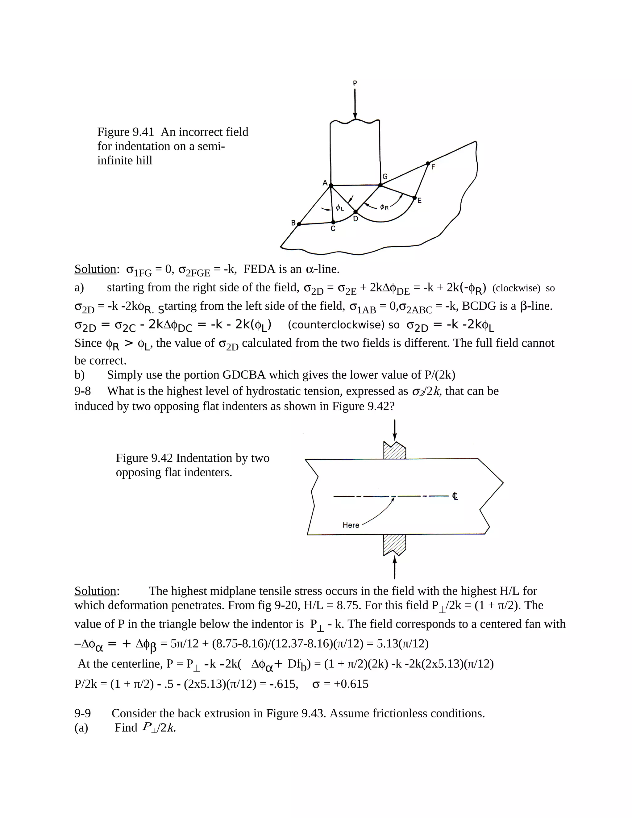 Solution: σ1FG = 0, σ2FGE = -k, FEDA is an α-line.
a) starting from the right side of the field, σ2D = σ2E + 2k∆φDE = -k + 2k(-φR) (clockwise) so
σ2D = -k -2kφR. Starting from the left side of the field, σ1AB = 0,σ2ABC = -k, BCDG is a β-line.
σ2D = σ2C - 2k∆φDC = -k - 2k(φL) (counterclockwise) so σ2D = -k -2kφL
Since φR > φL, the value of σ2D calculated from the two fields is different. The full field cannot
be correct.
b) Simply use the portion GDCBA which gives the lower value of P/(2k)
9-8 What is the highest level of hydrostatic tension, expressed as σ2/2k, that can be
induced by two opposing flat indenters as shown in Figure 9.42?
Solution: The highest midplane tensile stress occurs in the field with the highest H/L for
which deformation penetrates. From fig 9-20, H/L = 8.75. For this field P⊥/2k = (1 + π/2). The
value of P in the triangle below the indentor is P⊥ - k. The field corresponds to a centered fan with
−∆φα = + ∆φβ = 5π/12 + (8.75-8.16)/(12.37-8.16)(π/12) = 5.13(π/12)
At the centerline, P = P⊥ -k -2k(∆φα+ Dfb) = (1 + π/2)(2k) -k -2k(2x5.13)(π/12)
P/2k = (1 + π/2) - .5 - (2x5.13)(π/12) = -.615, σ = +0.615
9-9 Consider the back extrusion in Figure 9.43. Assume frictionless conditions.
(a) Find P⊥/2k.
Figure 9.41 An incorrect field
for indentation on a semi-
infinite hill
Figure 9.42 Indentation by two
opposing flat indenters.
 