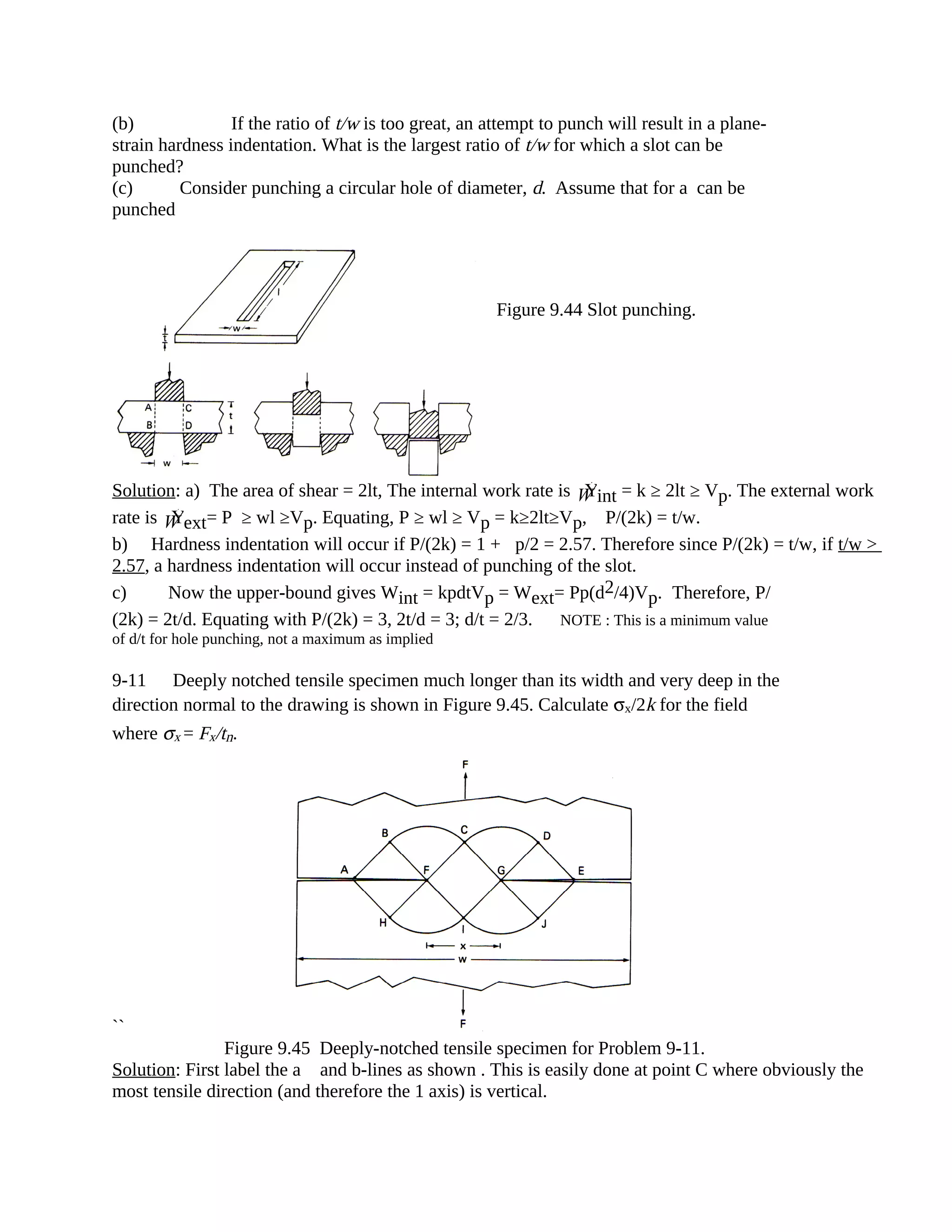 (b) If the ratio of t/w is too great, an attempt to punch will result in a plane-
strain hardness indentation. What is the largest ratio of t/w for which a slot can be
punched?
(c) Consider punching a circular hole of diameter, d. Assume that for a can be
punched
Solution: a) The area of shear = 2lt, The internal work rate is ÝW int = k ≥ 2lt ≥ Vp. The external work
rate is ÝW ext= P ≥ wl ≥Vp. Equating, P ≥ wl ≥ Vp = k≥2lt≥Vp, P/(2k) = t/w.
b) Hardness indentation will occur if P/(2k) = 1 +p/2 = 2.57. Therefore since P/(2k) = t/w, if t/w >
2.57, a hardness indentation will occur instead of punching of the slot.
c) Now the upper-bound gives Wint = kpdtVp = Wext= Pp(d2/4)Vp. Therefore, P/
(2k) = 2t/d. Equating with P/(2k) = 3, 2t/d = 3; d/t = 2/3. NOTE : This is a minimum value
of d/t for hole punching, not a maximum as implied
9-11 Deeply notched tensile specimen much longer than its width and very deep in the
direction normal to the drawing is shown in Figure 9.45. Calculate σx/2k for the field
where σx = Fx/tn.
``
Figure 9.45 Deeply-notched tensile specimen for Problem 9-11.
Solution: First label the a and b-lines as shown . This is easily done at point C where obviously the
most tensile direction (and therefore the 1 axis) is vertical.
Figure 9.44 Slot punching.
 