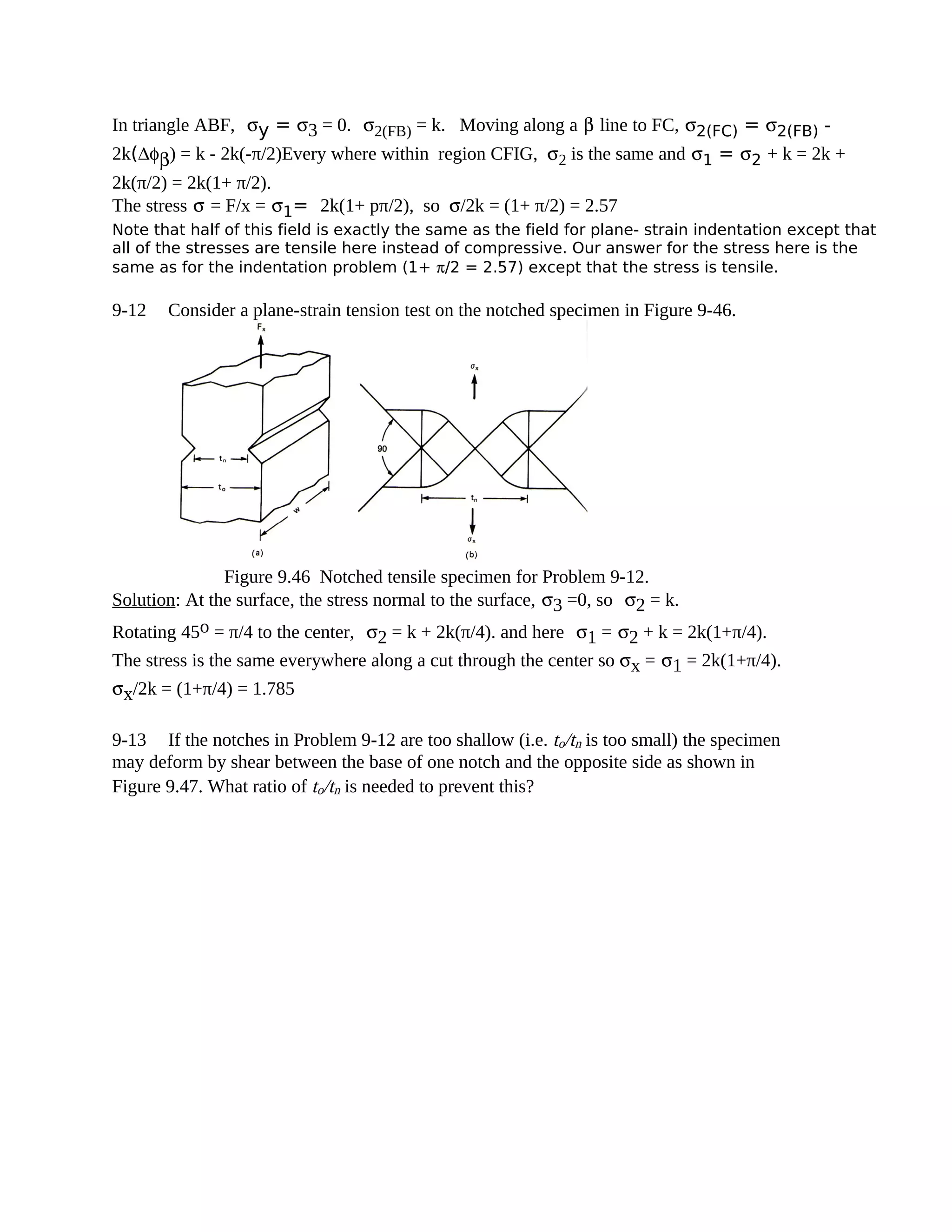 In triangle ABF, σy = σ3 = 0. σ2(FB) = k. Moving along a β line to FC, σ2(FC) = σ2(FB) -
2k(∆φβ) = k - 2k(-π/2)Every where within region CFIG, σ2 is the same and σ1 = σ2 + k = 2k +
2k(π/2) = 2k(1+ π/2).
The stress σ = F/x = σ1= 2k(1+ pπ/2), so σ/2k = (1+ π/2) = 2.57
Note that half of this field is exactly the same as the field for plane- strain indentation except that
all of the stresses are tensile here instead of compressive. Our answer for the stress here is the
same as for the indentation problem (1+ π/2 = 2.57) except that the stress is tensile.
9-12 Consider a plane-strain tension test on the notched specimen in Figure 9-46.
Figure 9.46 Notched tensile specimen for Problem 9-12.
Solution: At the surface, the stress normal to the surface, σ3 =0, so σ2 = k.
Rotating 45o = π/4 to the center, σ2 = k + 2k(π/4). and here σ1 = σ2 + k = 2k(1+π/4).
The stress is the same everywhere along a cut through the center so σx = σ1 = 2k(1+π/4).
σx/2k = (1+π/4) = 1.785
9-13 If the notches in Problem 9-12 are too shallow (i.e. to/tn is too small) the specimen
may deform by shear between the base of one notch and the opposite side as shown in
Figure 9.47. What ratio of to/tn is needed to prevent this?
 