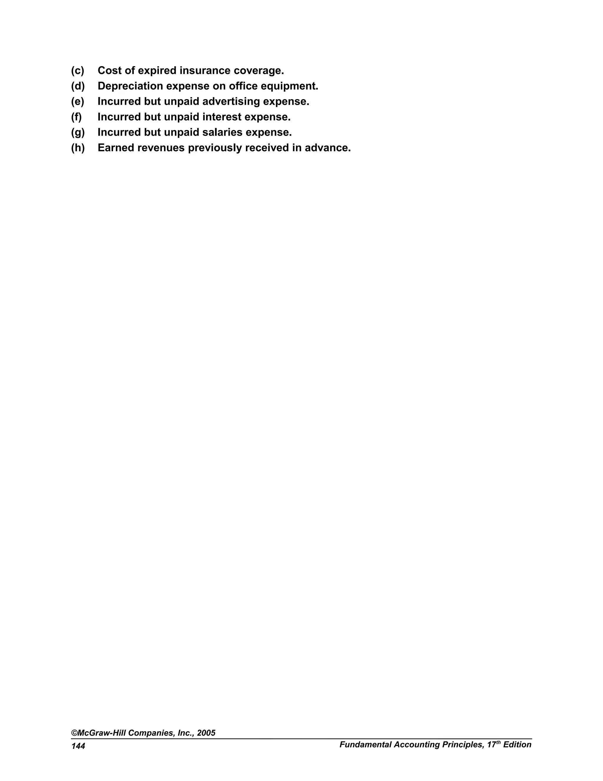 (c) Cost of expired insurance coverage.
(d) Depreciation expense on office equipment.
(e) Incurred but unpaid advertising expense.
(f) Incurred but unpaid interest expense.
(g) Incurred but unpaid salaries expense.
(h) Earned revenues previously received in advance.
©McGraw-Hill Companies, Inc., 2005
Fundamental Accounting Principles, 17th
Edition144
 