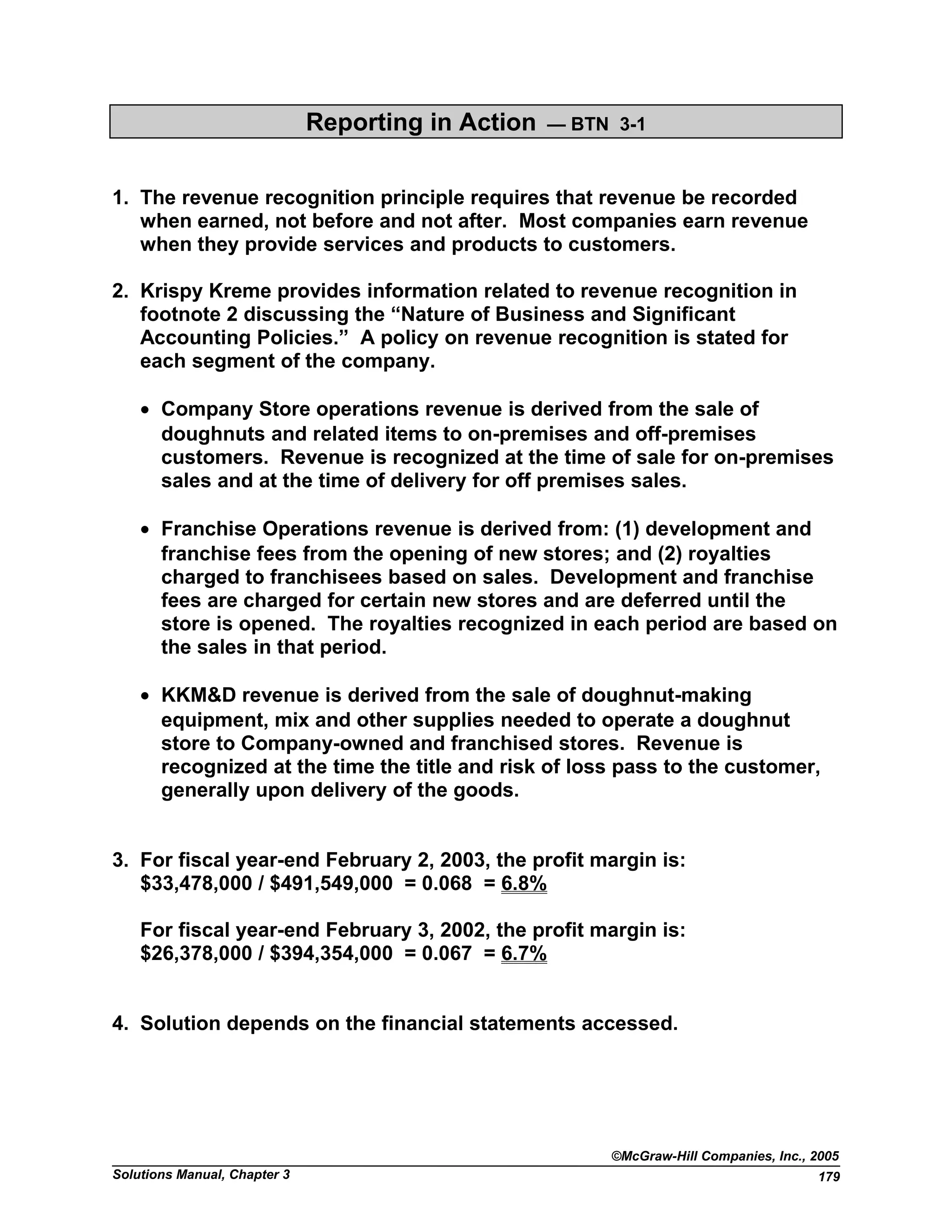 Reporting in Action — BTN 3-1
1. The revenue recognition principle requires that revenue be recorded
when earned, not before and not after. Most companies earn revenue
when they provide services and products to customers.
2. Krispy Kreme provides information related to revenue recognition in
footnote 2 discussing the “Nature of Business and Significant
Accounting Policies.” A policy on revenue recognition is stated for
each segment of the company.
• Company Store operations revenue is derived from the sale of
doughnuts and related items to on-premises and off-premises
customers. Revenue is recognized at the time of sale for on-premises
sales and at the time of delivery for off premises sales.
• Franchise Operations revenue is derived from: (1) development and
franchise fees from the opening of new stores; and (2) royalties
charged to franchisees based on sales. Development and franchise
fees are charged for certain new stores and are deferred until the
store is opened. The royalties recognized in each period are based on
the sales in that period.
• KKM&D revenue is derived from the sale of doughnut-making
equipment, mix and other supplies needed to operate a doughnut
store to Company-owned and franchised stores. Revenue is
recognized at the time the title and risk of loss pass to the customer,
generally upon delivery of the goods.
3. For fiscal year-end February 2, 2003, the profit margin is:
$33,478,000 / $491,549,000 = 0.068 = 6.8%
For fiscal year-end February 3, 2002, the profit margin is:
$26,378,000 / $394,354,000 = 0.067 = 6.7%
4. Solution depends on the financial statements accessed.
©McGraw-Hill Companies, Inc., 2005
Solutions Manual, Chapter 3 179
 
