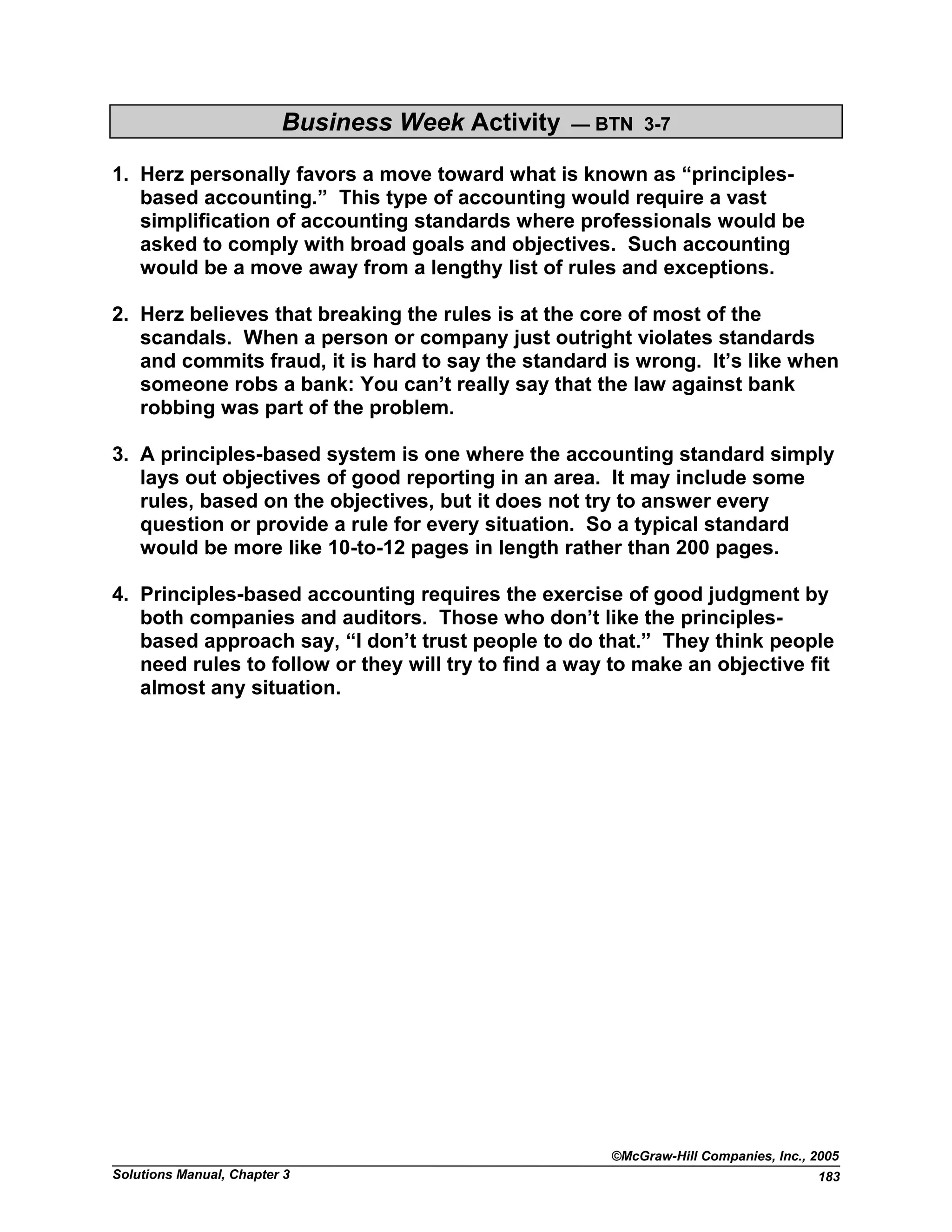 Business Week Activity — BTN 3-7
1. Herz personally favors a move toward what is known as “principles-
based accounting.” This type of accounting would require a vast
simplification of accounting standards where professionals would be
asked to comply with broad goals and objectives. Such accounting
would be a move away from a lengthy list of rules and exceptions.
2. Herz believes that breaking the rules is at the core of most of the
scandals. When a person or company just outright violates standards
and commits fraud, it is hard to say the standard is wrong. It’s like when
someone robs a bank: You can’t really say that the law against bank
robbing was part of the problem.
3. A principles-based system is one where the accounting standard simply
lays out objectives of good reporting in an area. It may include some
rules, based on the objectives, but it does not try to answer every
question or provide a rule for every situation. So a typical standard
would be more like 10-to-12 pages in length rather than 200 pages.
4. Principles-based accounting requires the exercise of good judgment by
both companies and auditors. Those who don’t like the principles-
based approach say, “I don’t trust people to do that.” They think people
need rules to follow or they will try to find a way to make an objective fit
almost any situation.
©McGraw-Hill Companies, Inc., 2005
Solutions Manual, Chapter 3 183
 