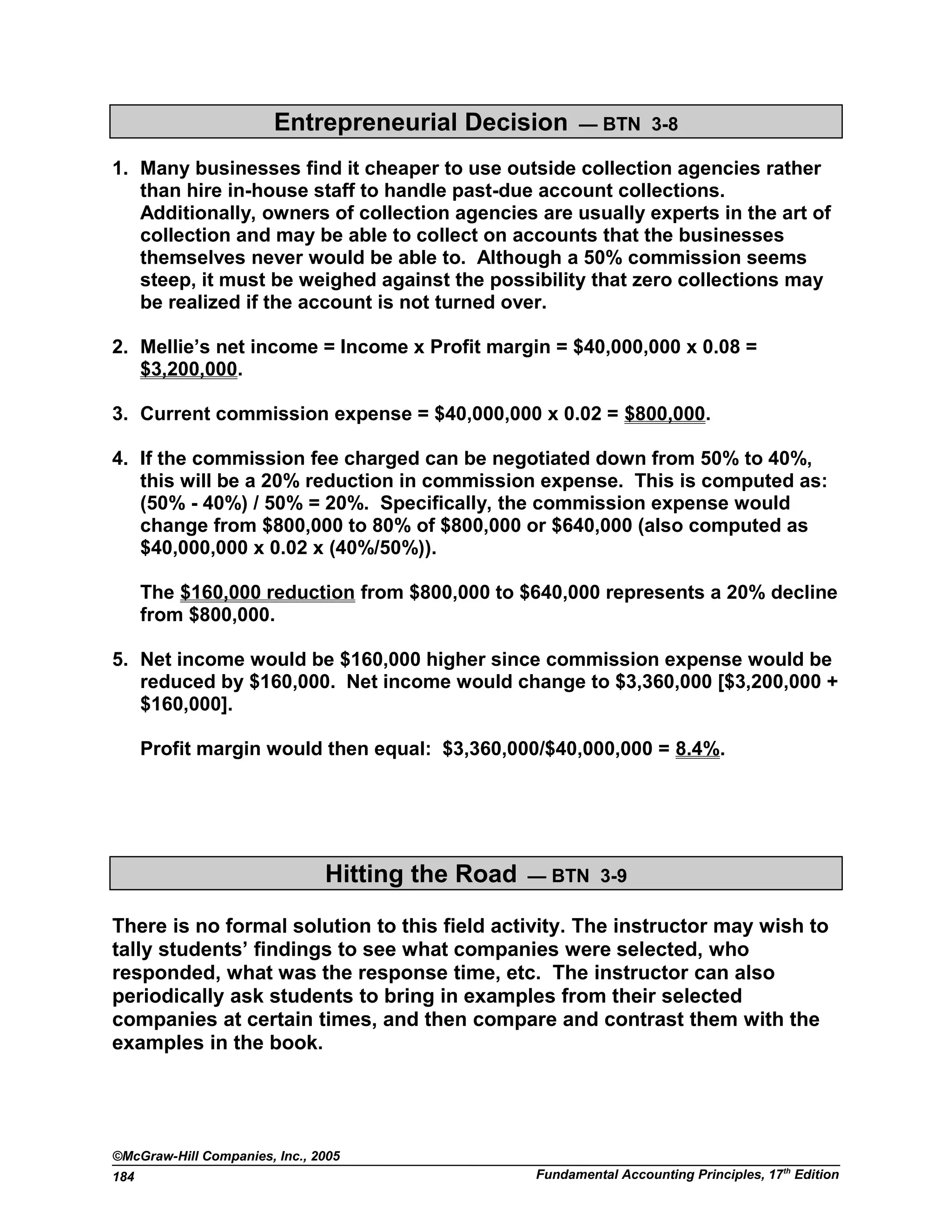 Entrepreneurial Decision — BTN 3-8
1. Many businesses find it cheaper to use outside collection agencies rather
than hire in-house staff to handle past-due account collections.
Additionally, owners of collection agencies are usually experts in the art of
collection and may be able to collect on accounts that the businesses
themselves never would be able to. Although a 50% commission seems
steep, it must be weighed against the possibility that zero collections may
be realized if the account is not turned over.
2. Mellie’s net income = Income x Profit margin = $40,000,000 x 0.08 =
$3,200,000.
3. Current commission expense = $40,000,000 x 0.02 = $800,000.
4. If the commission fee charged can be negotiated down from 50% to 40%,
this will be a 20% reduction in commission expense. This is computed as:
(50% - 40%) / 50% = 20%. Specifically, the commission expense would
change from $800,000 to 80% of $800,000 or $640,000 (also computed as
$40,000,000 x 0.02 x (40%/50%)).
The $160,000 reduction from $800,000 to $640,000 represents a 20% decline
from $800,000.
5. Net income would be $160,000 higher since commission expense would be
reduced by $160,000. Net income would change to $3,360,000 [$3,200,000 +
$160,000].
Profit margin would then equal: $3,360,000/$40,000,000 = 8.4%.
Hitting the Road — BTN 3-9
There is no formal solution to this field activity. The instructor may wish to
tally students’ findings to see what companies were selected, who
responded, what was the response time, etc. The instructor can also
periodically ask students to bring in examples from their selected
companies at certain times, and then compare and contrast them with the
examples in the book.
©McGraw-Hill Companies, Inc., 2005
Fundamental Accounting Principles, 17th
Edition184
 