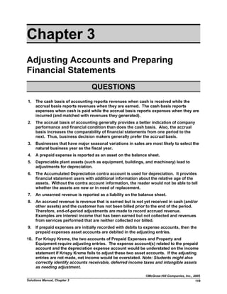 Chapter 3
Adjusting Accounts and Preparing
Financial Statements
QUESTIONS
1. The cash basis of accounting reports revenues when cash is received while the
accrual basis reports revenues when they are earned. The cash basis reports
expenses when cash is paid while the accrual basis reports expenses when they are
incurred (and matched with revenues they generated).
2. The accrual basis of accounting generally provides a better indication of company
performance and financial condition than does the cash basis. Also, the accrual
basis increases the comparability of financial statements from one period to the
next. Thus, business decision makers generally prefer the accrual basis.
3. Businesses that have major seasonal variations in sales are most likely to select the
natural business year as the fiscal year.
4. A prepaid expense is reported as an asset on the balance sheet.
5. Depreciable plant assets (such as equipment, buildings, and machinery) lead to
adjustments for depreciation.
6. The Accumulated Depreciation contra account is used for depreciation. It provides
financial statement users with additional information about the relative age of the
assets. Without the contra account information, the reader would not be able to tell
whether the assets are new or in need of replacement.
7. An unearned revenue is reported as a liability on the balance sheet.
8. An accrued revenue is revenue that is earned but is not yet received in cash (and/or
other assets) and the customer has not been billed prior to the end of the period.
Therefore, end-of-period adjustments are made to record accrued revenue.
Examples are interest income that has been earned but not collected and revenues
from services performed that are neither collected nor billed.
9. If prepaid expenses are initially recorded with debits to expense accounts, then the
prepaid expenses asset accounts are debited in the adjusting entries.
10. For Krispy Kreme, the two accounts of Prepaid Expenses and Property and
Equipment require adjusting entries. The expense account(s) related to the prepaid
account and the depreciation expense account would be understated on the income
statement if Krispy Kreme fails to adjust these two asset accounts. If the adjusting
entries are not made, net income would be overstated. Note: Students might also
correctly identify accounts receivable, deferred income taxes and intangible assets
as needing adjustment.
©McGraw-Hill Companies, Inc., 2005
Solutions Manual, Chapter 3 119
 