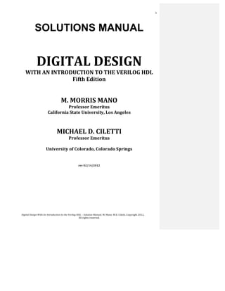  
Digital	
  Design	
  With	
  An	
  Introduction	
  to	
  the	
  Verilog	
  HDL	
  –	
  Solution	
  Manual.	
  M.	
  Mano.	
  M.D.	
  Ciletti,	
  Copyright	
  2012,	
  	
  
All	
  rights	
  reserved.	
  
1	
  
SOLUTIONS MANUAL
	
  
	
  
DIGITAL	
  DESIGN	
  
WITH	
  AN	
  INTRODUCTION	
  TO	
  THE	
  VERILOG	
  HDL	
  
Fifth	
  Edition	
  
	
  
	
  
	
  
	
  
M.	
  MORRIS	
  MANO	
  
Professor	
  Emeritus	
  
California	
  State	
  University,	
  Los	
  Angeles	
  
	
  
MICHAEL	
  D.	
  CILETTI	
  
Professor	
  Emeritus	
  
	
  
University	
  of	
  Colorado,	
  Colorado	
  Springs	
  
	
  
rev	
  02/14/2012	
  
	
  
 