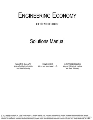 ENGINEERING ECONOMY
FIFTEENTH EDITION
Solutions Manual
WILLIAM G. SULLIVAN ELIN M. WICKS C. PATRICK KOELLING
Virginia Polytechnic Institute Wicks and Associates, L.L.P. Virginia Polytechnic Institute
and State University and State University
© 2012 Pearson Education, Inc., Upper Saddle River, NJ. All rights reserved. This publication is protected by Copyright and written permission should be obtained
from the publisher prior to any prohibited reproduction, storage in a retrieval system, or transmission in any form or by any means, electronic, mechanical, photocopying,
recording, or likewise. For information regarding permission(s), write to: Rights and Permissions Department, Pearson Education, Inc., Upper Saddle River, NJ 07458.
 