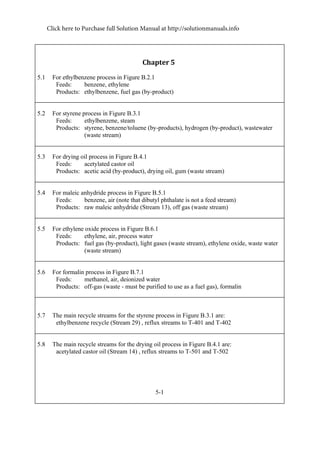 Chapter	5	
5.1 For ethylbenzene process in Figure B.2.1
Feeds: benzene, ethylene
Products: ethylbenzene, fuel gas (by-product)
5.2 For styrene process in Figure B.3.1
Feeds: ethylbenzene, steam
Products: styrene, benzene/toluene (by-products), hydrogen (by-product), wastewater
(waste stream)
5.3 For drying oil process in Figure B.4.1
Feeds: acetylated castor oil
Products: acetic acid (by-product), drying oil, gum (waste stream)
5.4 For maleic anhydride process in Figure B.5.1
Feeds: benzene, air (note that dibutyl phthalate is not a feed stream)
Products: raw maleic anhydride (Stream 13), off gas (waste stream)
5.5 For ethylene oxide process in Figure B.6.1
Feeds: ethylene, air, process water
Products: fuel gas (by-product), light gases (waste stream), ethylene oxide, waste water
(waste stream)
5.6 For formalin process in Figure B.7.1
Feeds: methanol, air, deionized water
Products: off-gas (waste - must be purified to use as a fuel gas), formalin
5.7 The main recycle streams for the styrene process in Figure B.3.1 are:
ethylbenzene recycle (Stream 29) , reflux streams to T-401 and T-402
5.8 The main recycle streams for the drying oil process in Figure B.4.1 are:
acetylated castor oil (Stream 14) , reflux streams to T-501 and T-502
5-1
Click here to Purchase full Solution Manual at http://solutionmanuals.info
 