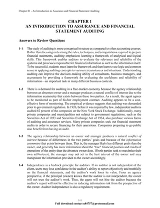 Chapter 01 - An Introduction to Assurance and Financial Statement Auditing
1-1
Full download contact u84757@protonmail.com
CHAPTER 1
AN INTRODUCTION TO ASSURANCE AND FINANCIAL
STATEMENT AUDITING
Answers to Review Questions
1-1 The study of auditing is more conceptual in nature as compared to other accounting courses.
Rather than focusing on learning the rules, techniques, and computations required to prepare
financial statements, auditing emphasizes learning a framework of analytical and logical
skills. This framework enables auditors to evaluate the relevance and reliability of the
systems and processes responsible for financial information as well as the information itself.
To be successful, students must learn the framework and then learn to use logic and common
sense in applying auditing concepts to various circumstances and situations. Understanding
auditing can improve the decision-making ability of consultants, business managers, and
accountants by providing a framework for evaluating the usefulness and reliability of
information—an important task in many different business contexts.
1-2 There is a demand for auditing in a free-market economy because the agency relationship
between an absentee owner and a manager produces a natural conflict of interest due to the
information asymmetry that exists between these two parties. As a result, the agent agrees
to be monitored as part of his/her employment contract. Auditing appears to be a cost-
effective form of monitoring. The empirical evidence suggests that auditing was demanded
prior to government regulation. In 1926, before it was required by law, independent auditors
audited 82 percent of the companies on the New York Stock Exchange. Additionally, many
private companies and municipalities not subject to government regulations, such as the
Securities Act of 1933 and Securities Exchange Act of 1934, also purchase various forms
of auditing and assurance services. Many private companies seek out financial statement
audits in order to secure financing for their operations. Companies preparing to go public
also benefit from having an audit.
1-3 The agency relationship between an owner and manager produces a natural conflict of
interest because of differences in the two parties’ goals and because of the information
asymmetry that exists between them. That is, the manager likely has different goals than the
owner, and generally has more information about the "true" financial position and results of
operations of the entity than the absentee owner does. If both parties seek to maximize their
own self-interest, the manager may not act in the best interest of the owner and may
manipulate the information provided to the owner accordingly.
1-4 Independence is a bedrock principle for auditors. If an auditor is not independent of the
client, users may lose confidence in the auditor’s ability to report objectively and truthfully
on the financial statements, and the auditor’s work loses its value. From an agency
perspective, if the principal (owner) knows that the auditor is not independent, the owner
will not trust the auditor’s work. Thus, the agent will not hire the auditor because the
auditor’s report will not be effective in reducing information risk from the perspective of
the owner. Auditor independence is also a regulatory requirement.
 