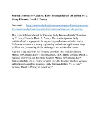 Solution Manual for Calculus, Early Transcendentals 7th edition by C.
Henry Edwards, David E. Penney
Download: https://downloadablesolutions.com/download/solution-manual-
for-calculus-early-transcendentals-7-e-c-henry-edwards-david-e-penney/
This is the Solution Manual for Calculus, Early Transcendentals 7th edition
by C. Henry Edwards, David E. Penney. This text is rigorous, fairly
traditional and is appropriate for engineering and science calculus tracks.
Hallmarks are accuracy, strong engineering and science applications, deep
problem sets (in quantity, depth, and range), and spectacular visuals.
And this is the answer in full for some questions like: what is Solution
Manual for Calculus, Early Transcendentals, 7/E C. Henry Edwards David E.
Penney? where you can download Solution Manual for Calculus, Early
Transcendentals, 7/E C. Henry Edwards David E. Penney? and how you can
get Solution Manual for Calculus, Early Transcendentals, 7/E C. Henry
Edwards David E. Penney in fastest way?
 