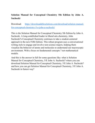 Solution Manual for Conceptual Chemistry 5th Edition by John A.
Suchocki
Download: https://downloadablesolutions.com/download/solution-manual-
for-conceptual-chemistry-5-e-john-a-suchocki/
This is the Solution Manual for Conceptual Chemistry 5th Edition by John A.
Suchocki. A long-established leader in liberal arts chemistry, John
Suchocki?s Conceptual Chemistry continues to take a student-centered
approach in the new Fifth Edition. This robust program uses a conversational
writing style to engage and involve non-science majors, helping them
visualize the behavior of atoms and molecules to understand our macroscopic
environment. With a focus on fundamental concepts ? not mathematical
models.
And this is the answer in full for some questions like: what is Solution
Manual for Conceptual Chemistry, 5/E John A. Suchocki? where you can
download Solution Manual for Conceptual Chemistry, 5/E John A. Suchocki?
and how you can get Solution Manual for Conceptual Chemistry, 5/E John A.
Suchocki in fastest way?
 