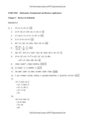 Full download contact u84757@protonmail.com
Full download contact u84757@protonmail.com
PART ONE Mathematics Fundamentals and Business Applications
Chapter 1 Review of Arithmetic
Exercise 1.1
A. 1. 12 6 3 12 2 14
    
2. (3 8 6) 2 (24 6) 2 18 2 9
        
3. (7 4) 5 2 11 5 2 55 2 53
        
4. 5 3 2 4 15 8 23
     
5. 6(7 2) 3(5 3) 6(5) 3(2) 30 6 24
       
6.
20 16 4 1
0.2
15 5 20 5

  

7. 2 2 2
4(8 5) 5(3 2 ) 4(3) 5(3 4) 4(9) 5(7) 36 35 1
          
8. 2 2 2
(3 4 2) (2 2 7 ) (12 2) (2 2 49)
         
2
10 (2 98) 100 96 4
     
9. 10
250(1 0.08) 250(2.158925) 539.73
  
10. 4
(1 0.04) 1 1.169859 1 0.17
    
11. 30 600 2500 12 600 18 000 2500 7200 8300
       
12. 1 [(1 0.40)(1 0.25)(1 0.05)] 1 [(0.6)(0.75)(0.95)] 1 [0.4275] 0.5725 0.57
         
13.
15 7 6(2 3) / 3
15 7 6(5) 3
15 7 30 3
15 7 10
18
  
   
   
  

14.
16 / 2 4 6(4 2)
8 4 6(6)
32 36
68
  
  
 

 