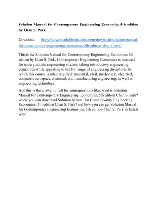Solution Manual for Contemporary Engineering Economics 5th edition
by Chan S. Park
Download: https://downloadablesolutions.com/download/solution-manual-
for-contemporary-engineering-economics-5th-edition-chan-s-park/
This is the Solution Manual for Contemporary Engineering Economics 5th
edition by Chan S. Park. Contemporary Engineering Economics is intended
for undergraduate engineering students taking introductory engineering
economics while appealing to the full range of engineering disciplines for
which this course is often required: industrial, civil, mechanical, electrical,
computer, aerospace, chemical, and manufacturing engineering, as well as
engineering technology.
And this is the answer in full for some questions like: what is Solution
Manual for Contemporary Engineering Economics, 5th edition Chan S. Park?
where you can download Solution Manual for Contemporary Engineering
Economics, 5th edition Chan S. Park? and how you can get Solution Manual
for Contemporary Engineering Economics, 5th edition Chan S. Park in fastest
way?
 