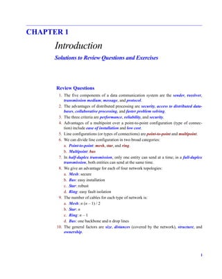 1
CHAPTER 1
Introduction
Solutions to Review Questions and Exercises
Review Questions
1. The five components of a data communication system are the sender, receiver,
transmission medium, message, and protocol.
2. The advantages of distributed processing are security, access to distributed data-
bases, collaborative processing, and faster problem solving.
3. The three criteria are performance, reliability, and security.
4. Advantages of a multipoint over a point-to-point configuration (type of connec-
tion) include ease of installation and low cost.
5. Line configurations (or types of connections) are point-to-point and multipoint.
6. We can divide line configuration in two broad categories:
a. Point-to-point: mesh, star, and ring.
b. Multipoint: bus
7. In half-duplex transmission, only one entity can send at a time; in a full-duplex
transmission, both entities can send at the same time.
8. We give an advantage for each of four network topologies:
a. Mesh: secure
b. Bus: easy installation
c. Star: robust
d. Ring: easy fault isolation
9. The number of cables for each type of network is:
a. Mesh: n (n – 1) / 2
b. Star: n
c. Ring: n – 1
d. Bus: one backbone and n drop lines
10. The general factors are size, distances (covered by the network), structure, and
ownership.
 