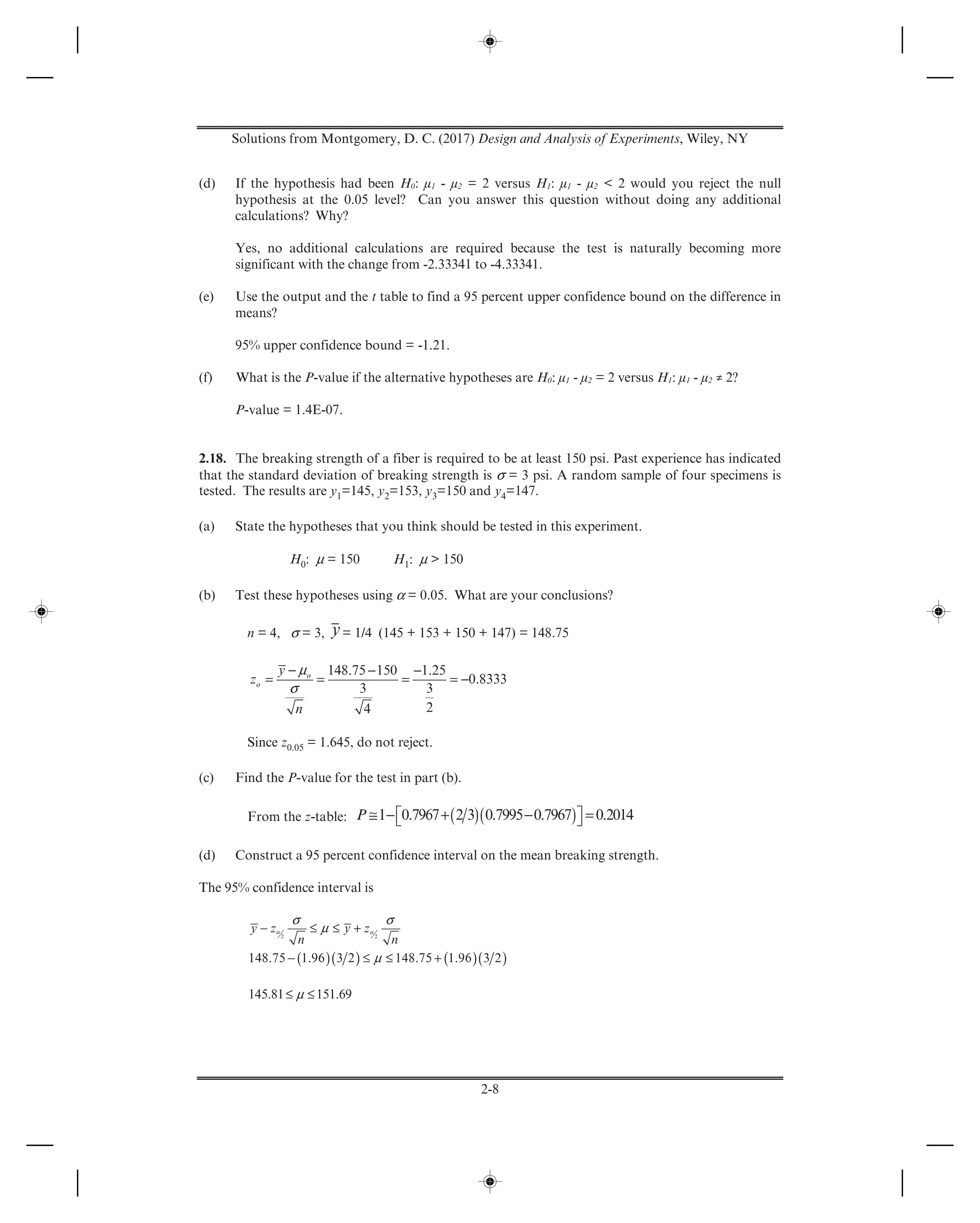 Solutions from Montgomery, D. C. (2017) Design and Analysis of Experiments, Wiley, NY
2-8
(d) If the hypothesis had been H0: μ1 - μ2 = 2 versus H1: μ1 - μ2 < 2 would you reject the null
hypothesis at the 0.05 level? Can you answer this question without doing any additional
calculations? Why?
Yes, no additional calculations are required because the test is naturally becoming more
significant with the change from -2.33341 to -4.33341.
(e) Use the output and the t table to find a 95 percent upper confidence bound on the difference in
means?
95% upper confidence bound = -1.21.
(f) What is the P-value if the alternative hypotheses are H0: μ1 - μ2 = 2 versus H1: μ1 - μ2 ≠ 2?
P-value = 1.4E-07.
2.18. The breaking strength of a fiber is required to be at least 150 psi. Past experience has indicated
that the standard deviation of breaking strength is σ = 3 psi. A random sample of four specimens is
tested. The results are y1=145, y2=153, y3=150 and y4=147.
(a) State the hypotheses that you think should be tested in this experiment.
H0: μ = 150 H1: μ > 150
(b) Test these hypotheses using α = 0.05. What are your conclusions?
n = 4, σ = 3, y= 1/4 (145 + 153 + 150 + 147) = 148.75
μ
σ
− − −
= = = = −
148.75 150 1.25
0.8333
3 3
24
o
o
y
z
n
Since z0.05 = 1.645, do not reject.
(c) Find the P-value for the test in part (b).
From the z-table: ( )( )≅ − + − =⎡ ⎤⎣ ⎦1 0.7967 2 3 0.7995 0.7967 0.2014P
(d) Construct a 95 percent confidence interval on the mean breaking strength.
The 95% confidence interval is
( )( ) ( )( )
α α
σ σ
μ
μ
− ≤ ≤ +
− ≤ ≤ +
2 2
148.75 1.96 3 2 148.75 1.96 3 2
y z y z
n n
μ≤ ≤145.81 151.69
 