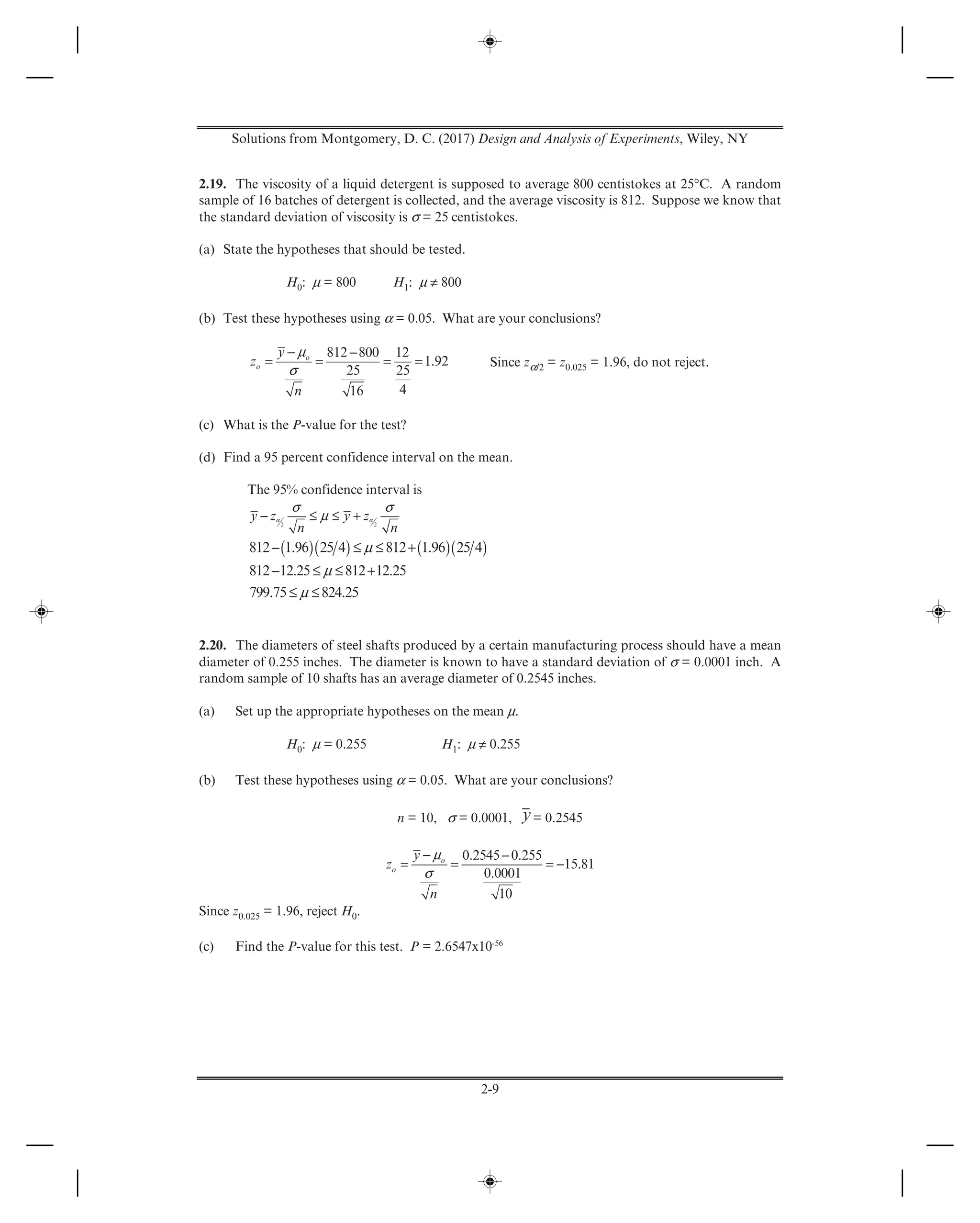 Solutions from Montgomery, D. C. (2017) Design and Analysis of Experiments, Wiley, NY
2-9
2.19. The viscosity of a liquid detergent is supposed to average 800 centistokes at 25°C. A random
sample of 16 batches of detergent is collected, and the average viscosity is 812. Suppose we know that
the standard deviation of viscosity is σ = 25 centistokes.
(a) State the hypotheses that should be tested.
H0: μ = 800 H1: μ ≠ 800
(b) Test these hypotheses using α = 0.05. What are your conclusions?
μ
σ
− −
= = = =
812 800 12
1.92
25 25
416
o
o
y
z
n
Since zα/2 = z0.025 = 1.96, do not reject.
(c) What is the P-value for the test?
(d) Find a 95 percent confidence interval on the mean.
The 95% confidence interval is
α α
σ σ
μ− ≤ ≤ +2 2
y z y z
n n
( )( ) ( )( )μ
μ
μ
− ≤ ≤ +
− ≤ ≤ +
≤ ≤
812 1.96 25 4 812 1.96 25 4
812 12.25 812 12.25
799.75 824.25
2.20. The diameters of steel shafts produced by a certain manufacturing process should have a mean
diameter of 0.255 inches. The diameter is known to have a standard deviation of σ = 0.0001 inch. A
random sample of 10 shafts has an average diameter of 0.2545 inches.
(a) Set up the appropriate hypotheses on the mean μ.
H0: μ = 0.255 H1: μ ≠ 0.255
(b) Test these hypotheses using α = 0.05. What are your conclusions?
n = 10, σ = 0.0001, y= 0.2545
μ
σ
− −
= = = −
0.2545 0.255
15.81
0.0001
10
o
o
y
z
n
Since z0.025 = 1.96, reject H0.
(c) Find the P-value for this test. P = 2.6547x10-56
 