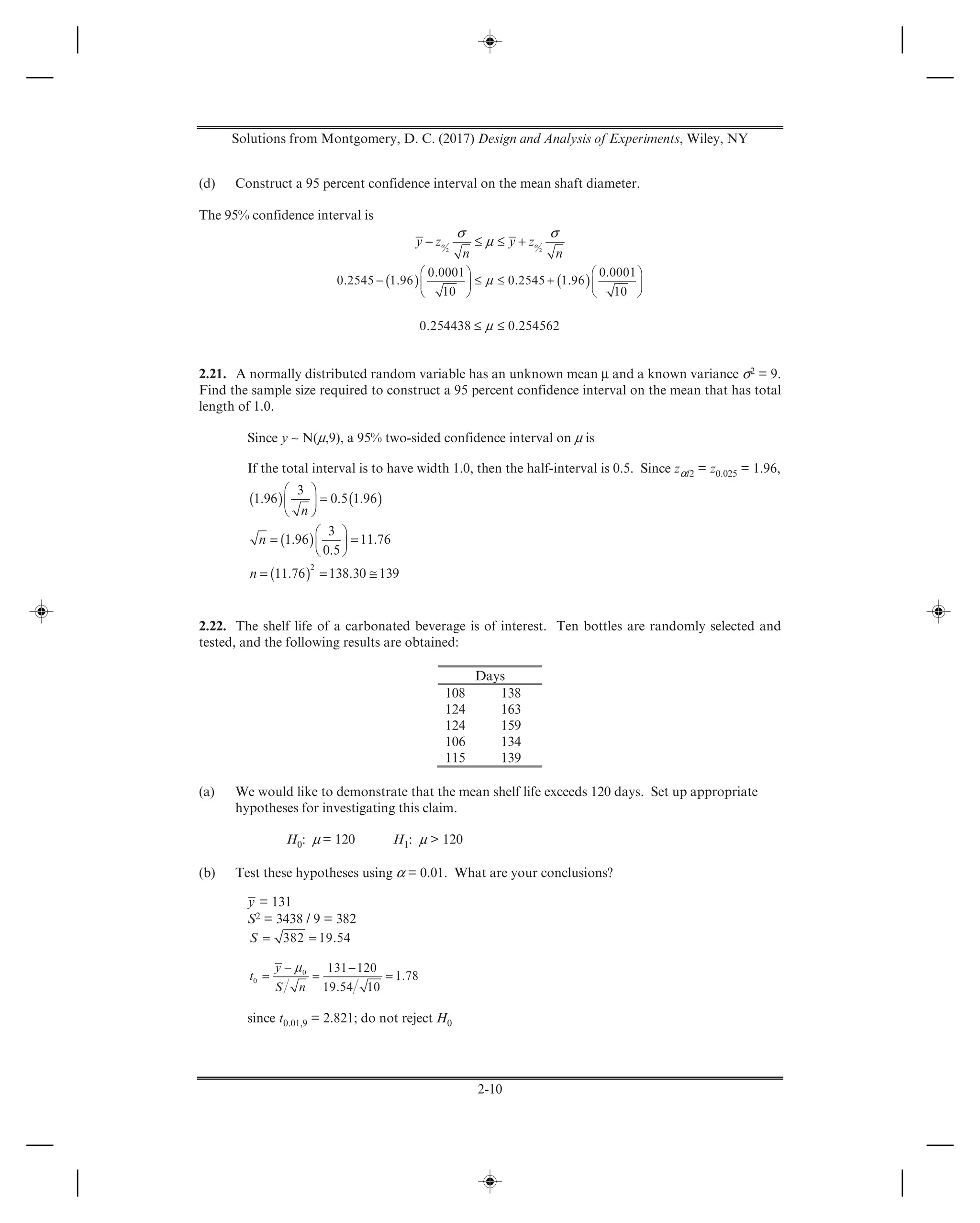 Solutions from Montgomery, D. C. (2017) Design and Analysis of Experiments, Wiley, NY
2-10
(d) Construct a 95 percent confidence interval on the mean shaft diameter.
The 95% confidence interval is
α α
σ σ
μ− ≤ ≤ +2 2
y z y z
n n
( ) ( )μ
⎛ ⎞ ⎛ ⎞
− ≤ ≤ +⎜ ⎟ ⎜ ⎟
⎝ ⎠ ⎝ ⎠
0.0001 0.0001
0.2545 1.96 0.2545 1.96
10 10
μ≤ ≤0.254438 0.254562
2.21. A normally distributed random variable has an unknown mean μ and a known variance σ2 = 9.
Find the sample size required to construct a 95 percent confidence interval on the mean that has total
length of 1.0.
Since y ∼ N(μ,9), a 95% two-sided confidence interval on μ is
If the total interval is to have width 1.0, then the half-interval is 0.5. Since zα/2 = z0.025 = 1.96,
( ) ( )
( )
( )
⎛ ⎞
=⎜ ⎟
⎝ ⎠
⎛ ⎞
= =⎜ ⎟
⎝ ⎠
= = ≅
2
3
1.96 0.5 1.96
3
1.96 11.76
0.5
11.76 138.30 139
n
n
n
2.22. The shelf life of a carbonated beverage is of interest. Ten bottles are randomly selected and
tested, and the following results are obtained:
Days
108 138
124 163
124 159
106 134
115 139
(a) We would like to demonstrate that the mean shelf life exceeds 120 days. Set up appropriate
hypotheses for investigating this claim.
H0: μ = 120 H1: μ > 120
(b) Test these hypotheses using α = 0.01. What are your conclusions?
y = 131
S2 = 3438 / 9 = 382
= =382 19.54S
μ− −
= = =0
0
131 120
1.78
19.54 10
y
t
S n
since t0.01,9 = 2.821; do not reject H0
 