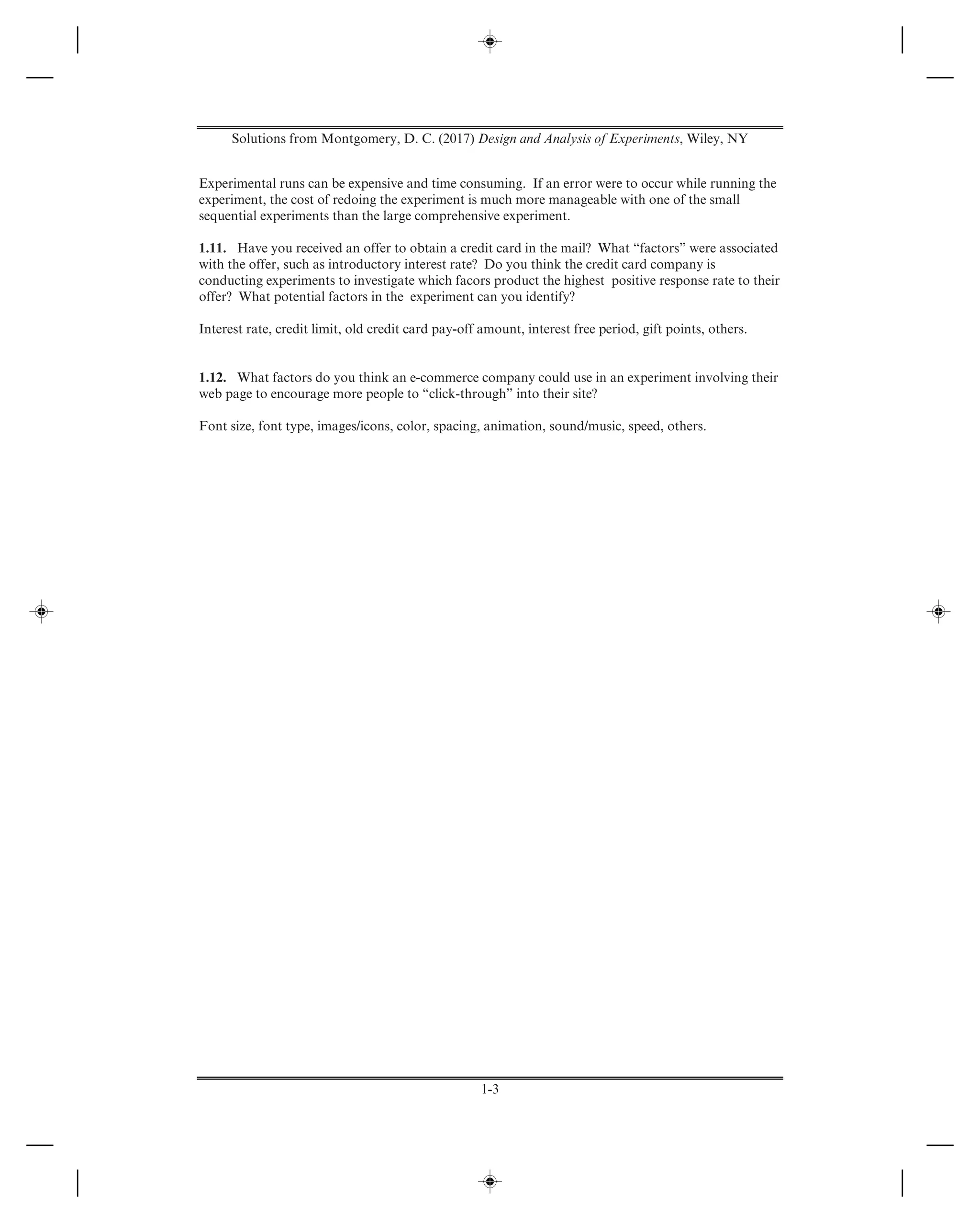 Solutions from Montgomery, D. C. (2017) Design and Analysis of Experiments, Wiley, NY
1-3
Experimental runs can be expensive and time consuming. If an error were to occur while running the
experiment, the cost of redoing the experiment is much more manageable with one of the small
sequential experiments than the large comprehensive experiment.
1.11. Have you received an offer to obtain a credit card in the mail? What “factors” were associated
with the offer, such as introductory interest rate? Do you think the credit card company is
conducting experiments to investigate which facors product the highest positive response rate to their
offer? What potential factors in the experiment can you identify?
Interest rate, credit limit, old credit card pay-off amount, interest free period, gift points, others.
1.12. What factors do you think an e-commerce company could use in an experiment involving their
web page to encourage more people to “click-through” into their site?
Font size, font type, images/icons, color, spacing, animation, sound/music, speed, others.
 