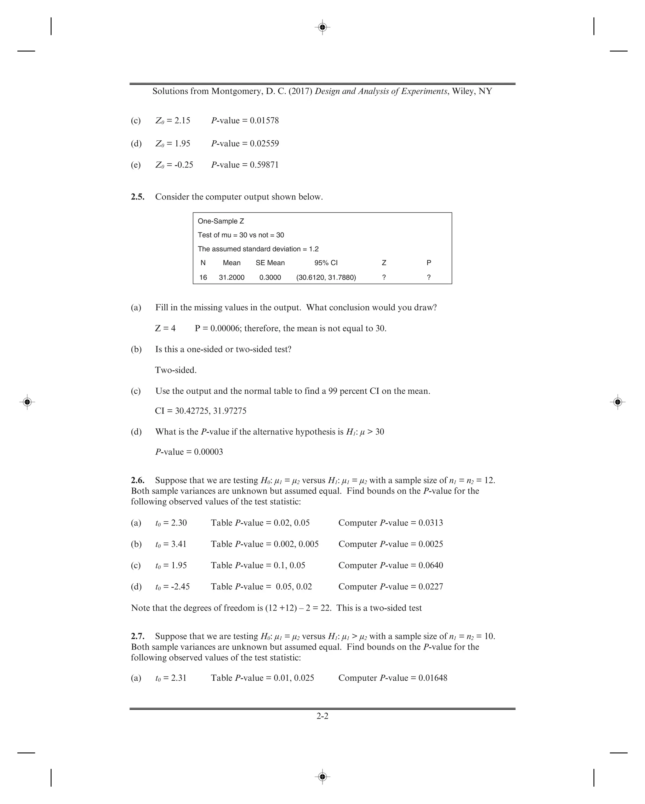 Solutions from Montgomery, D. C. (2017) Design and Analysis of Experiments, Wiley, NY
2-2
(c) Z0 = 2.15 P-value = 0.01578
(d) Z0 = 1.95 P-value = 0.02559
(e) Z0 = -0.25 P-value = 0.59871
2.5. Consider the computer output shown below.
One-Sample Z
Test of mu = 30 vs not = 30
The assumed standard deviation = 1.2
N Mean SE Mean 95% CI Z P
16 31.2000 0.3000 (30.6120, 31.7880) ? ?
(a) Fill in the missing values in the output. What conclusion would you draw?
Z = 4 P = 0.00006; therefore, the mean is not equal to 30.
(b) Is this a one-sided or two-sided test?
Two-sided.
(c) Use the output and the normal table to find a 99 percent CI on the mean.
CI = 30.42725, 31.97275
(d) What is the P-value if the alternative hypothesis is H1: μ > 30
P-value = 0.00003
2.6. Suppose that we are testing H0: μ1 = μ2 versus H1: μ1 = μ2 with a sample size of n1 = n2 = 12.
Both sample variances are unknown but assumed equal. Find bounds on the P-value for the
following observed values of the test statistic:
(a) t0 = 2.30 Table P-value = 0.02, 0.05 Computer P-value = 0.0313
(b) t0 = 3.41 Table P-value = 0.002, 0.005 Computer P-value = 0.0025
(c) t0 = 1.95 Table P-value = 0.1, 0.05 Computer P-value = 0.0640
(d) t0 = -2.45 Table P-value = 0.05, 0.02 Computer P-value = 0.0227
Note that the degrees of freedom is (12 +12) – 2 = 22. This is a two-sided test
2.7. Suppose that we are testing H0: μ1 = μ2 versus H1: μ1 > μ2 with a sample size of n1 = n2 = 10.
Both sample variances are unknown but assumed equal. Find bounds on the P-value for the
following observed values of the test statistic:
(a) t0 = 2.31 Table P-value = 0.01, 0.025 Computer P-value = 0.01648
 