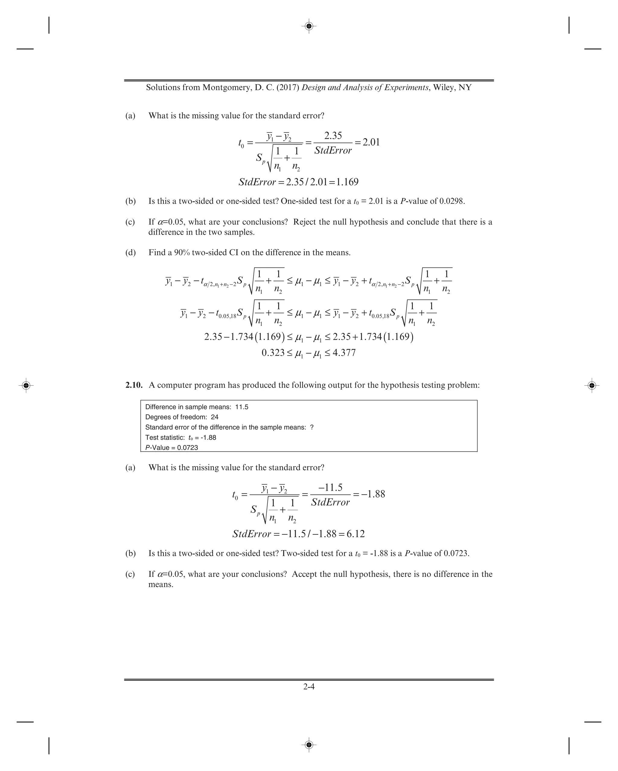 Solutions from Montgomery, D. C. (2017) Design and Analysis of Experiments, Wiley, NY
2-4
(a) What is the missing value for the standard error?
1 2
0
1 2
2.35
2.01
1 1
2.35/ 2.01 1.169
p
y y
t
StdError
S
n n
StdError
−
= = =
+
= =
(b) Is this a two-sided or one-sided test? One-sided test for a t0 = 2.01 is a P-value of 0.0298.
(c) If α=0.05, what are your conclusions? Reject the null hypothesis and conclude that there is a
difference in the two samples.
(d) Find a 90% two-sided CI on the difference in the means.
( ) ( )
1 2 1 21 2 2, 2 1 1 1 2 2, 2
1 2 1 2
1 2 0.05,18 1 1 1 2 0.05,18
1 2 1 2
1 1
1 1
1 1 1 1
1 1 1 1
2.35 1.734 1.169 2.35 1.734 1.169
0.323 4.377
n n p n n p
p p
y y t S y y t S
n n n n
y y t S y y t S
n n n n
α αμ μ
μ μ
μ μ
μ μ
+ − + −− − + ≤ − ≤ − + +
− − + ≤ − ≤ − + +
− ≤ − ≤ +
≤ − ≤
2.10. A computer program has produced the following output for the hypothesis testing problem:
Difference in sample means: 11.5
Degrees of freedom: 24
Standard error of the difference in the sample means: ?
Test statistic: to = -1.88
P-Value = 0.0723
(a) What is the missing value for the standard error?
1 2
0
1 2
11.5
1.88
1 1
11.5 / 1.88 6.12
p
y y
t
StdError
S
n n
StdError
− −
= = = −
+
= − − =
(b) Is this a two-sided or one-sided test? Two-sided test for a t0 = -1.88 is a P-value of 0.0723.
(c) If α=0.05, what are your conclusions? Accept the null hypothesis, there is no difference in the
means.
 