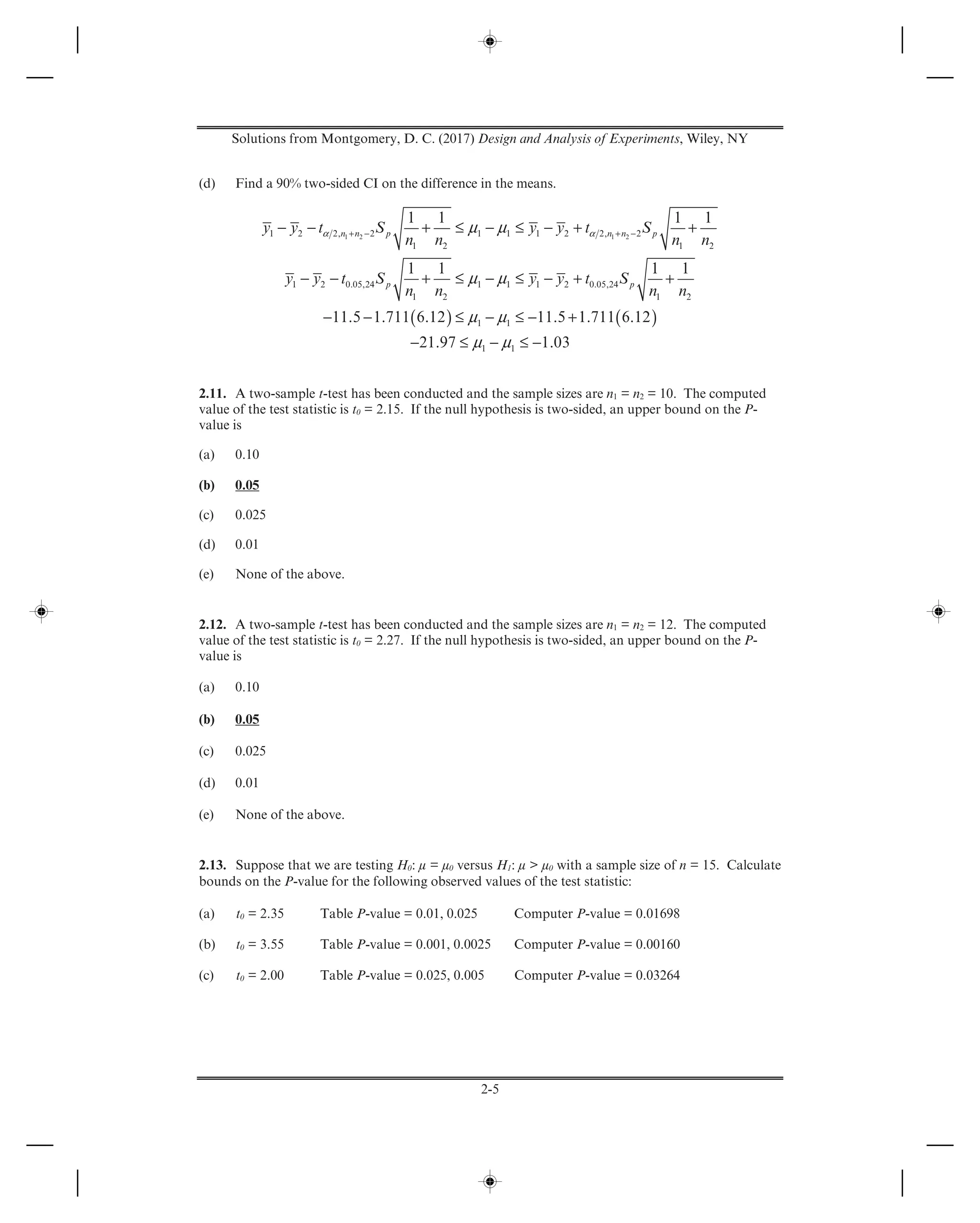 Solutions from Montgomery, D. C. (2017) Design and Analysis of Experiments, Wiley, NY
2-5
(d) Find a 90% two-sided CI on the difference in the means.
( ) ( )
1 2 1 21 2 2, 2 1 1 1 2 2, 2
1 2 1 2
1 2 0.05,24 1 1 1 2 0.05,24
1 2 1 2
1 1
1 1
1 1 1 1
1 1 1 1
11.5 1.711 6.12 11.5 1.711 6.12
21.97 1.03
n n p n n p
p p
y y t S y y t S
n n n n
y y t S y y t S
n n n n
α αμ μ
μ μ
μ μ
μ μ
+ − + −− − + ≤ − ≤ − + +
− − + ≤ − ≤ − + +
− − ≤ − ≤ − +
− ≤ − ≤ −
2.11. A two-sample t-test has been conducted and the sample sizes are n1 = n2 = 10. The computed
value of the test statistic is t0 = 2.15. If the null hypothesis is two-sided, an upper bound on the P-
value is
(a) 0.10
(b) 0.05
(c) 0.025
(d) 0.01
(e) None of the above.
2.12. A two-sample t-test has been conducted and the sample sizes are n1 = n2 = 12. The computed
value of the test statistic is t0 = 2.27. If the null hypothesis is two-sided, an upper bound on the P-
value is
(a) 0.10
(b) 0.05
(c) 0.025
(d) 0.01
(e) None of the above.
2.13. Suppose that we are testing H0: μ = μ0 versus H1: μ > μ0 with a sample size of n = 15. Calculate
bounds on the P-value for the following observed values of the test statistic:
(a) t0 = 2.35 Table P-value = 0.01, 0.025 Computer P-value = 0.01698
(b) t0 = 3.55 Table P-value = 0.001, 0.0025 Computer P-value = 0.00160
(c) t0 = 2.00 Table P-value = 0.025, 0.005 Computer P-value = 0.03264
 