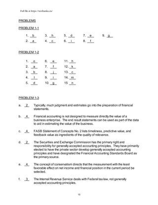 Full file at https://testbanku.eu/
10
PROBLEMS
PROBLEM 1-1
1. b 3. h 5. d 7. e 9. g
2. a 4. c 6. i 8. f
PROBLEM 1-2
1. o 6. e 11. h
2. a 7. f 12. k
3. b 8. j 13. c
4. l 9. i 14. m
5. d 10 g 15 n
PROBLEM 1-3
a. 2 Typically, much judgment and estimates go into the preparation of financial
statements.
b. 4 Financial accounting is not designed to measure directly the value of a
business enterprise. The end result statements can be used as part of the data
to aid in estimating the value of the business.
c. 4 FASB Statement of Concepts No. 2 lists timeliness, predictive value, and
feedback value as ingredients of the quality of relevance.
d. 2 The Securities and Exchange Commission has the primary right and
responsibility for generally accepted accounting principles. They have primarily
elected to have the private sector develop generally accepted accounting
principles and have designated the Financial Accounting Standards Board as
the primary source.
e. 4 The concept of conservatism directs that the measurement with the least
favorable effect on net income and financial position in the current period be
selected.
f. 3 The Internal Revenue Service deals with Federal tax law, not generally
accepted accounting principles.
 