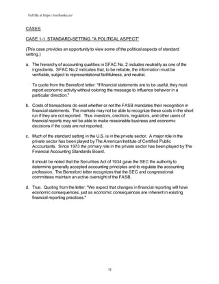 Full file at https://testbanku.eu/
12
CASES
CASE 1-1 STANDARD-SETTING: "A POLITICAL ASPECT"
(This case provides an opportunity to view some of the political aspects of standard
setting.)
a. The hierarchy of accounting qualities in SFAC No. 2 includes neutrality as one of the
ingredients. SFAC No.2 indicates that, to be reliable, the information must be
verifiable, subject to representational faithfulness, and neutral.
To quote from the Beresford letter: "If financial statements are to be useful, they must
report economic activity without coloring the message to influence behavior in a
particular direction."
b. Costs of transactions do exist whether or not the FASB mandates their recognition in
financial statements. The markets may not be able to recognize these costs in the short
run if they are not reported. Thus investors, creditors, regulators, and other users of
financial reports may not be able to make reasonable business and economic
decisions if the costs are not reported.
c. Much of the standard setting in the U.S. is in the private sector. A major role in the
private sector has been played by The American Institute of Certified Public
Accountants. Since 1973 the primary role in the private sector has been played by The
Financial Accounting Standards Board.
It should be noted that the Securities Act of 1934 gave the SEC the authority to
determine generally accepted accounting principles and to regulate the accounting
profession. The Beresford letter recognizes that the SEC and congressional
committees maintain an active oversight of the FASB.
d. True. Quoting from the letter: "We expect that changes in financial reporting will have
economic consequences, just as economic consequences are inherent in existing
financial reporting practices."
 