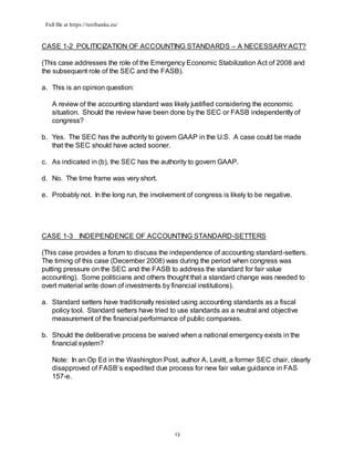 Full file at https://testbanku.eu/
13
CASE 1-2 POLITICIZATION OF ACCOUNTING STANDARDS – A NECESSARYACT?
(This case addresses the role of the Emergency Economic Stabilization Act of 2008 and
the subsequent role of the SEC and the FASB).
a. This is an opinion question:
A review of the accounting standard was likely justified considering the economic
situation. Should the review have been done by the SEC or FASB independently of
congress?
b. Yes. The SEC has the authority to govern GAAP in the U.S. A case could be made
that the SEC should have acted sooner.
c. As indicated in (b), the SEC has the authority to govern GAAP.
d. No. The time frame was very short.
e. Probably not. In the long run, the involvement of congress is likely to be negative.
CASE 1-3 INDEPENDENCE OF ACCOUNTING STANDARD-SETTERS
(This case provides a forum to discuss the independence of accounting standard-setters.
The timing of this case (December 2008) was during the period when congress was
putting pressure on the SEC and the FASB to address the standard for fair value
accounting). Some politicians and others thought that a standard change was needed to
overt material write down of investments by financial institutions).
a. Standard setters have traditionally resisted using accounting standards as a fiscal
policy tool. Standard setters have tried to use standards as a neutral and objective
measurement of the financial performance of public companies.
b. Should the deliberative process be waived when a national emergency exists in the
financial system?
Note: In an Op Ed in the Washington Post, author A. Levitt, a former SEC chair, clearly
disapproved of FASB’s expedited due process for new fair value guidance in FAS
157-e.
 