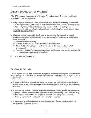 Full file at https://testbanku.eu/
14
CASE 1-4 LOOKING OUT FOR INVESTORS
(The SEC plays an important role in “Looking Out for Investors.” This case provides an
opportunity to discuss that role).
a. Mary Schapiro addresses some of the cost of over-regulation as stifling of innovation
and the superior ability of markets to protect themselves from excess. Over regulation
will be costly for businesses because compliance costs tend to be high and
compliance sometimes takes time to put those controls into place e.g. internal controls
related to Sarbanes-Oxley.
b. Under-regulation can result in inefficient capital markets. To ensure that capital
markets are efficient, Mary Schapiro indicates that the SEC will approach this in four
ways as follows:
1. First, structured effectively
2. Second, that they’re fed by timely and reliable information
3. Third, that they’re well-served by financial intermediaries and other market
professionals
4. And fourth, that they’re supported by a strong and focused enforcement arm that will
not be afraid to prosecute securities fraud.
c. This is an opinion question.
CASE 1-5 FLYING HIGH
(This is a good case to discuss revenue recognition and compare program accounting with
the percentage of completion and completed contract method of revenue recognition used
by contractors.)
a. It would be difficult to separate contracts that contain provisions to earn incentive and
award fees that can be reasonably estimated from contracts that cannot be reasonably
estimated.
b. It appears that Boeing Company is using a completed contract method for commercial
airplanes. It does not represent a difficult situation in determining sales, but sales may
not be representative of the production for any particular time period. They are
estimating costs of sales while sales are based on deliveries.
c. It is probably not difficult to determine service revenue. The service likely does not
represent a long period of time.
 