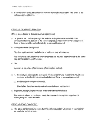 Full file at https://testbanku.eu/
15
d. It should not be difficult to determine revenue from notes receivable. The terms of the
notes would be objective.
CASE 1-6 CENTERED IN HAWAII
(This is a good case to discuss revenue recognition.)
a. “In general, the Company recognizes revenue when persuasive evidence of an
arrangement exists, delivery of the service or product has occurred, the sales price is
fixed or determinable, and collectability is reasonably assured.
b. Voyage Revenue Recognition.
Yes, this could represent a challenge of matching cost with revenue.
We likely have a situation here where expenses are incurred approximately at the same
rate as the recognition of revenue.
c. Yes.
Appears to be a type of percentage-of-completion method.
d. 1. Generally on closing date, “adequate initial and continuing investments have been
received and collection of remaining balances, if any, is reasonably assured.
2. Percentage-of-completion method.
Used when there is material continuing post-closing involvement.
e. In general, recognizing revenue as rent over the time of the lease.
For revenue related to contingent sales, the revenue is recognized only after the
contingency has been resolved.
CASE 1-7 GOING CONCERN?
a. The going-concern assumption is that the entity in question will remain in business for
an indefinite period of time.
 