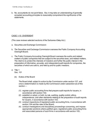 Full file at https://testbanku.eu/
17
b. No, accountants do not paint fakes. But, it may take an understanding of generally
accepted accounting principles to reasonably comprehend the significance of the
statements.
CASE 1-10 OVERSIGHT
(This case reviews selected sections of the Sarbanes-Oxley Act.)
a. Securities and Exchange Commission
b. The Securities and Exchange Commission oversees the Public Company Accounting
Oversight Board.
c. The Public Company Accounting Oversight Board oversees the audits and related
matters of public companies that are subject to the securities laws, and related matters.
The intent is to protect the interests of investors and further the public interest in the
preparation of informative, accurate, and independent audit reports for companies, the
securities of which are sold to, and held by and for public investors.
d. Title 1
Sec. 101
(b) Duties of the Board
The Board shall, subject to action by the Commission under section 107, and
once a determination is made by the Commission under subsection (d) of this
section - -
(1) register public accounting firms that prepare audit reports for issuers, in
accordance with section 102;
(2) establish or adopt, or both, by rule, auditing, quality control, ethics,
independence, and other standards relating to the preparation of audit reports
for issuers, in accordance with section 103;
(3) conduct inspections of registered public accounting firms, in accordance with
section 104 and the rules of the Board;
(4) conduct investigations and disciplinary proceedings concerning, and impose
appropriate sanctions where justified upon, registered public accounting firms
and associated persons of such firms in accordance with section 105;
 