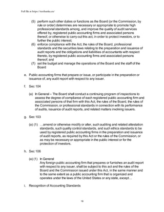 Full file at https://testbanku.eu/
18
(5) perform such other duties or functions as the Board (or the Commission, by
rule or order) determines are necessary or appropriate to promote high
professional standards among, and improve the quality of audit services
offered by, registered public accounting firms and associated persons
thereof, or otherwise to carry out this act, in order to protect investors, or to
further the public interest;
(6) enforce compliance with the Act, the rules of the Board, professional
standards and the securities laws relating to the preparation and issuance of
audit reports and the obligations and liabilities of accountants with respect
thereto, by registered public accounting firms and associated persons
thereof; and
(7) set the budget and manage the operations of the Board and the staff of the
Board
e. Public accounting firms that prepare or issue, or participate in the preparation or
issuance of, any audit report with respect to any issuer.
f. Sec 104
(a) In General – The Board shall conduct a continuing program of inspections to
assess the degree of compliance of each registered public accounting firm and
associated persons of that firm with this Act, the rules of the Board, the rules of
the Commission, or professional standards in connection with its performance
of audits, issuance of audit reports, and related matters involving issuers.
g. Sec 103
(a) (1) …amend or otherwise modify or alter, such auditing and related attestation
standards, such quality control standards, and such ethics standards to be
used by registered public accounting firms in the preparation and issuance
of audit reports, as required by this Act or the rules of the Commission, or
as may be necessary or appropriate in the public interest or for the
protection of investors.
h. Sec 106
(a) (1) In General
Any foreign public accounting firm that prepares or furnishes an audit report
with respect to any issuer, shall be subject to this act and the rules of the
Board and the Commission issued under this Act, in the same manner and
to the same extent as a public accounting firm that is organized and
operates under the laws of the United States or any state, except…
i. Recognition of Accounting Standards
 