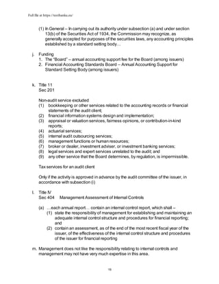Full file at https://testbanku.eu/
19
(1) In General – In carrying out its authority under subsection (a) and under section
13(b) of the Securities Act of 1934, the Commission may recognize, as
generally accepted for purposes of the securities laws, any accounting principles
established by a standard setting body…
j. Funding
1. The “Board” – annual accounting support fee for the Board (among issuers)
2. Financial Accounting Standards Board – Annual Accounting Support for
Standard Setting Body (among issuers)
k. Title 11
Sec 201
Non-audit service excluded
(1) bookkeeping or other services related to the accounting records or financial
statements of the audit client;
(2) financial information systems design and implementation;
(3) appraisal or valuation services, fairness opinions, or contribution-in-kind
reports;
(4) actuarial services;
(5) internal audit outsourcing services;
(6) management functions or human resources;
(7) broker or dealer, investment adviser, or investment banking services;
(8) legal services and expert services unrelated to the audit; and
(9) any other service that the Board determines, by regulation, is impermissible.
Tax services for an audit client
Only if the activity is approved in advance by the audit committee of the issuer, in
accordance with subsection (i)
l. Title IV
Sec 404 Management Assessment of Internal Controls
(a) …each annual report… contain an internal control report, which shall –
(1) state the responsibility of management for establishing and maintaining an
adequate internal control structure and procedures for financial reporting;
and
(2) contain an assessment, as of the end of the most recent fiscal year of the
issuer, of the effectiveness of the internal control structure and procedures
of the issuer for financial reporting
m. Management does not like the responsibility relating to internal controls and
management may not have very much expertise in this area.
 