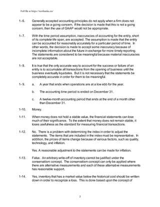 Full file at https://testbanku.eu/
2
1- 6. Generally accepted accounting principles do not apply when a firm does not
appear to be a going concern. If the decision is made that this is not a going
concern, then the use of GAAP would not be appropriate.
1- 7. With the time period assumption, inaccuracies of accounting for the entity, short
of its complete life span, are accepted. The assumption is made that the entity
can be accounted for reasonably accurately for a particular period of time. In
other words, the decision is made to accept some inaccuracy because of
incomplete information about the future in exchange for more timely reporting.
The statements are considered to be meaningful because material inaccuracies
are not acceptable.
1- 8. It is true that the only accurate way to account for the success or failure of an
entity is to accumulate all transactions from the opening of business until the
business eventually liquidates. But it is not necessary that the statements be
completely accurate in order for them to be meaningful.
1- 9. a. A year that ends when operations are at a low ebb for the year.
b. The accounting time period is ended on December 31.
c. A twelve-month accounting period that ends at the end of a month other
than December 31.
1-10. Money.
1-11. When money does not hold a stable value, the financial statements can lose
much of their significance. To the extent that money does not remain stable, it
loses usefulness as the standard for measuring financial transactions.
1-12. No. There is a problem with determining the index in order to adjust the
statements. The items that are included in the index must be representative. In
addition, the prices of items change because of various factors, such as quality,
technology, and inflation.
Yes. A reasonable adjustment to the statements can be made for inflation.
1-13. False. An arbitrary write-off of inventory cannot be justified under the
conservatism concept. The conservatism concept can only be applied where
there are alternative measurements and each of these alternative measurements
has reasonable support.
1-14. Yes, inventory that has a market value below the historical cost should be written
down in order to recognize a loss. This is done based upon the concept of
 